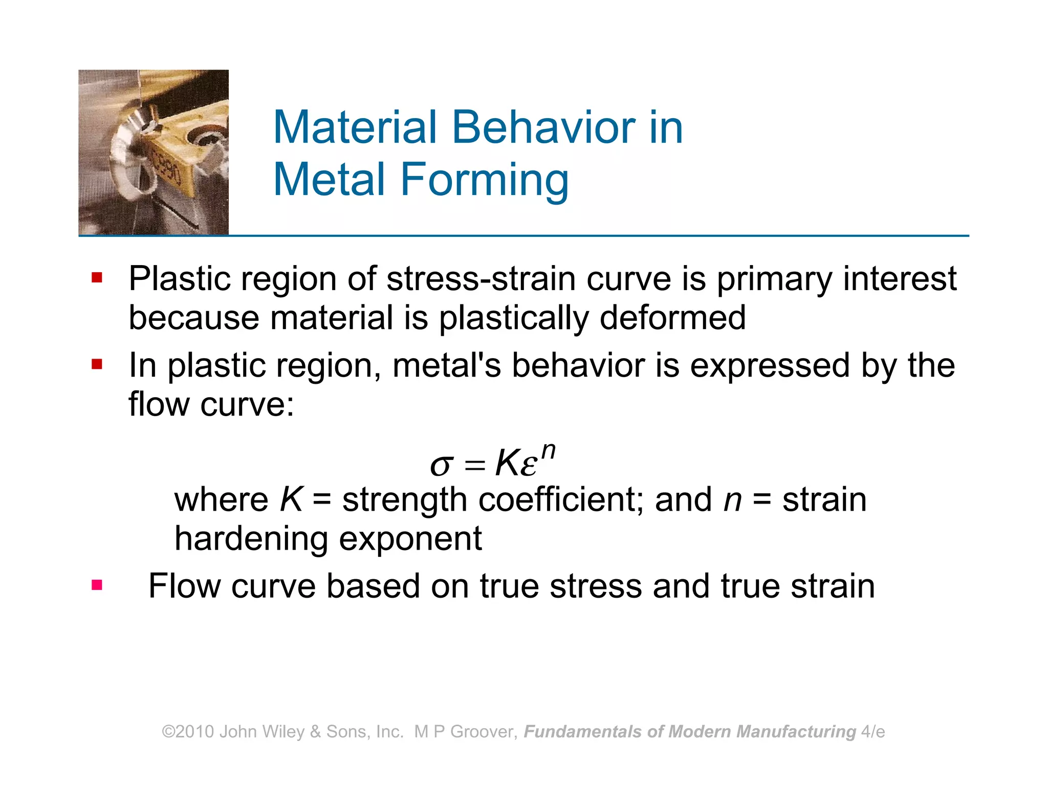 Material Behavior in  Metal Forming Plastic region of stress-strain curve is primary interest because material is plastically deformed  In plastic region, metal's behavior is expressed by the flow curve:  where  K  = strength coefficient; and  n  = strain hardening exponent  Flow curve based on true stress and true strain 