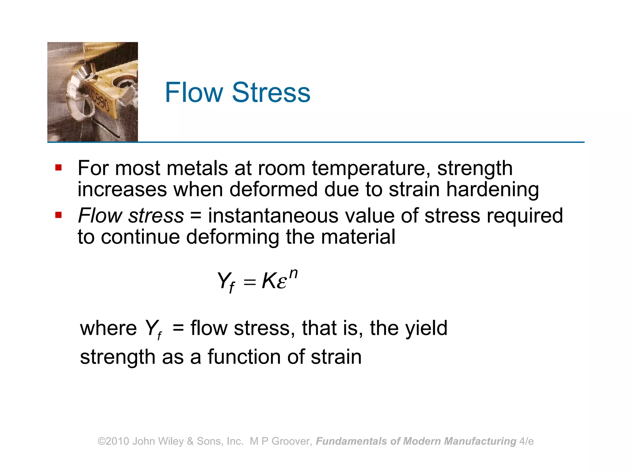 Flow Stress For most metals at room temperature, strength increases when deformed due to strain hardening Flow stress  = instantaneous value of stress required to continue deforming the material where  Y f   = flow stress, that is, the yield strength as a function of strain 