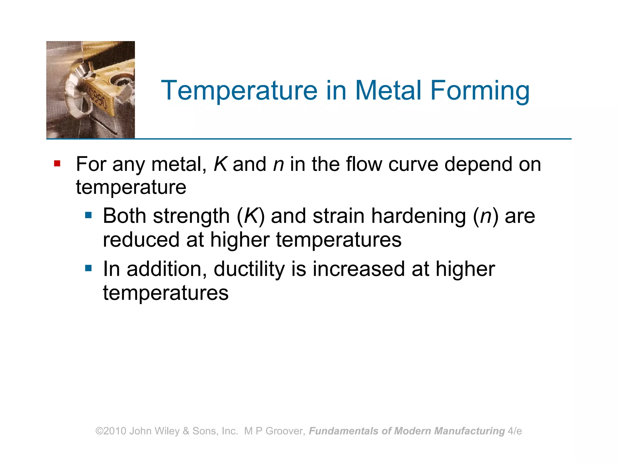 Temperature in Metal Forming  For any metal,  K  and  n  in the flow curve depend on temperature Both strength ( K ) and strain hardening ( n ) are reduced at higher temperatures In addition, ductility is increased at higher temperatures 