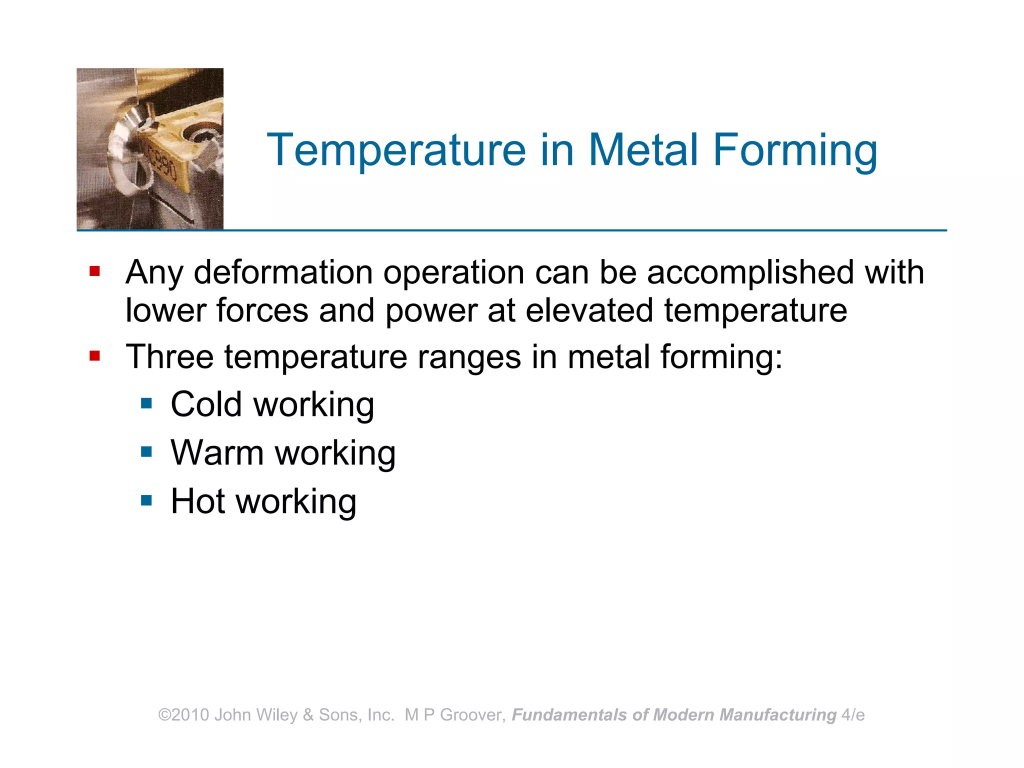Temperature in Metal Forming  Any deformation operation can be accomplished with lower forces and power at elevated temperature  Three temperature ranges in metal forming:  Cold working Warm working Hot working 
