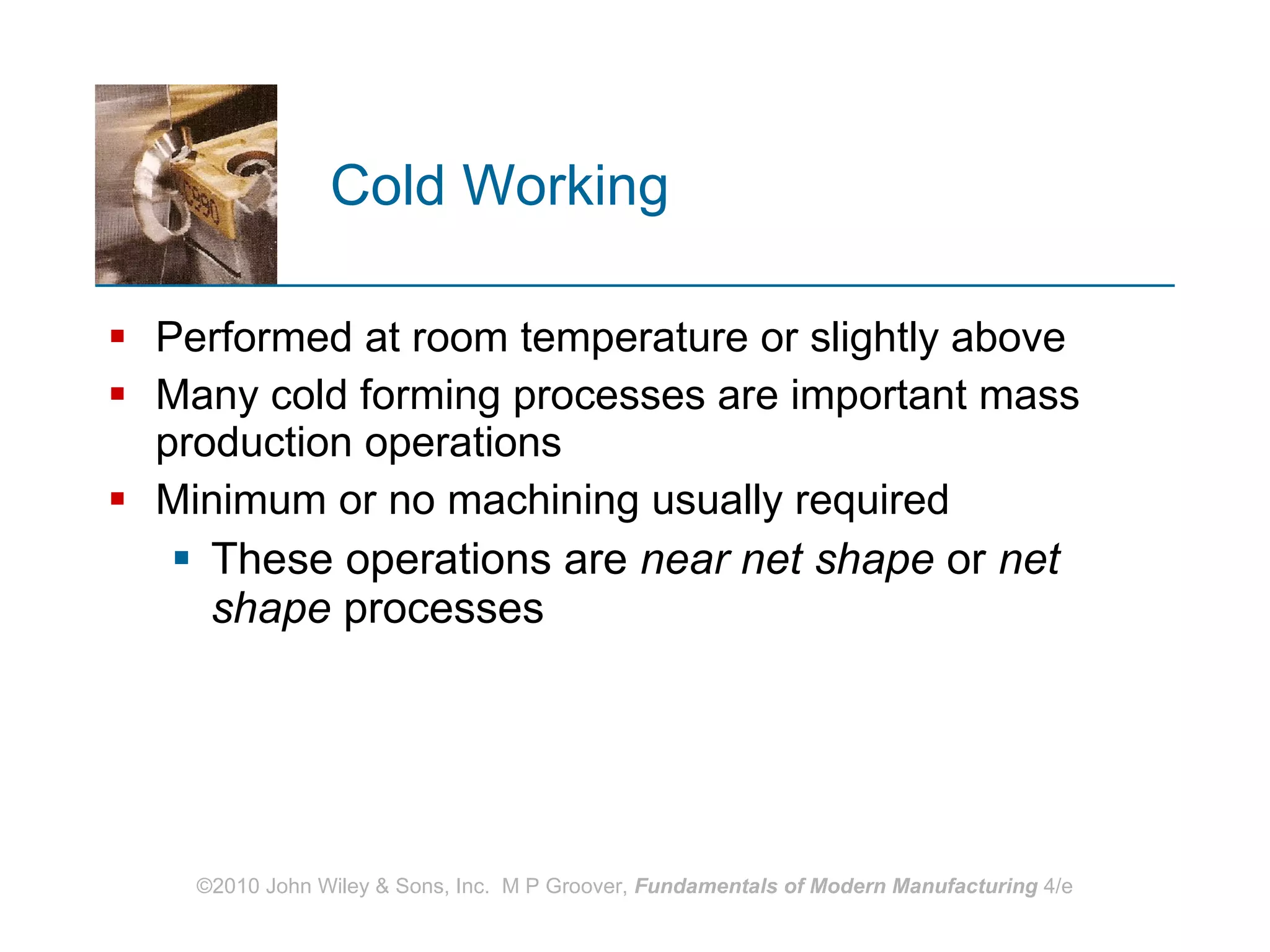 Cold Working Performed at room temperature or slightly above  Many cold forming processes are important mass production operations Minimum or no machining usually required These operations are  near net shape  or  net shape  processes  