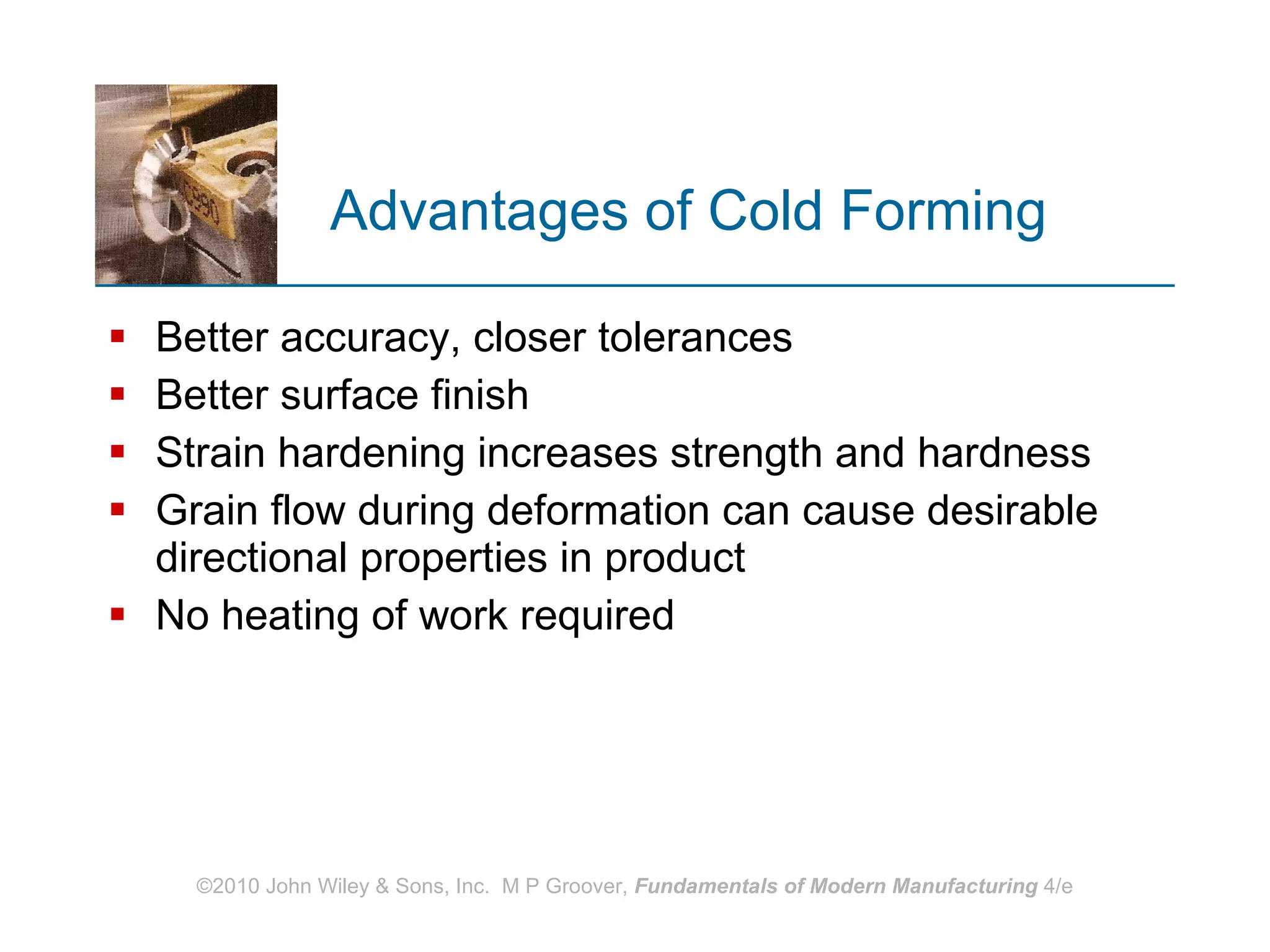 Advantages of Cold Forming Better accuracy, closer tolerances Better surface finish Strain hardening increases strength and hardness Grain flow during deformation can cause desirable directional properties in product No heating of work required 