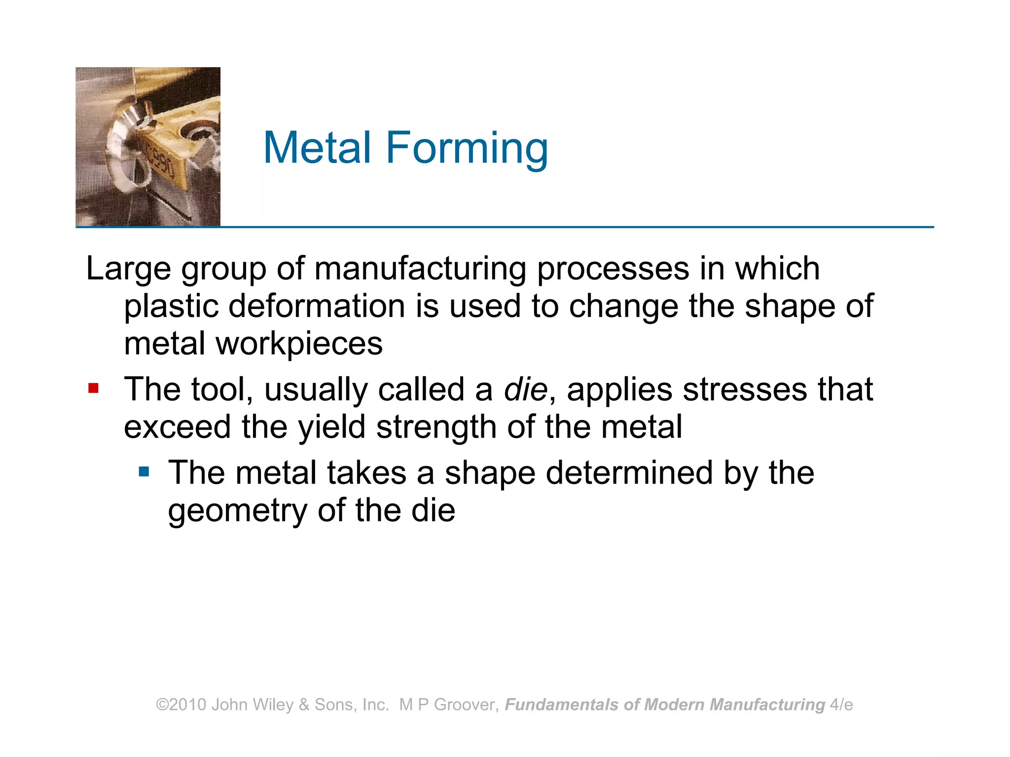Metal Forming Large group of manufacturing processes in which plastic deformation is used to change the shape of metal workpieces The tool, usually called a  die , applies stresses that exceed the yield strength of the metal  The metal takes a shape determined by the geometry of the die 
