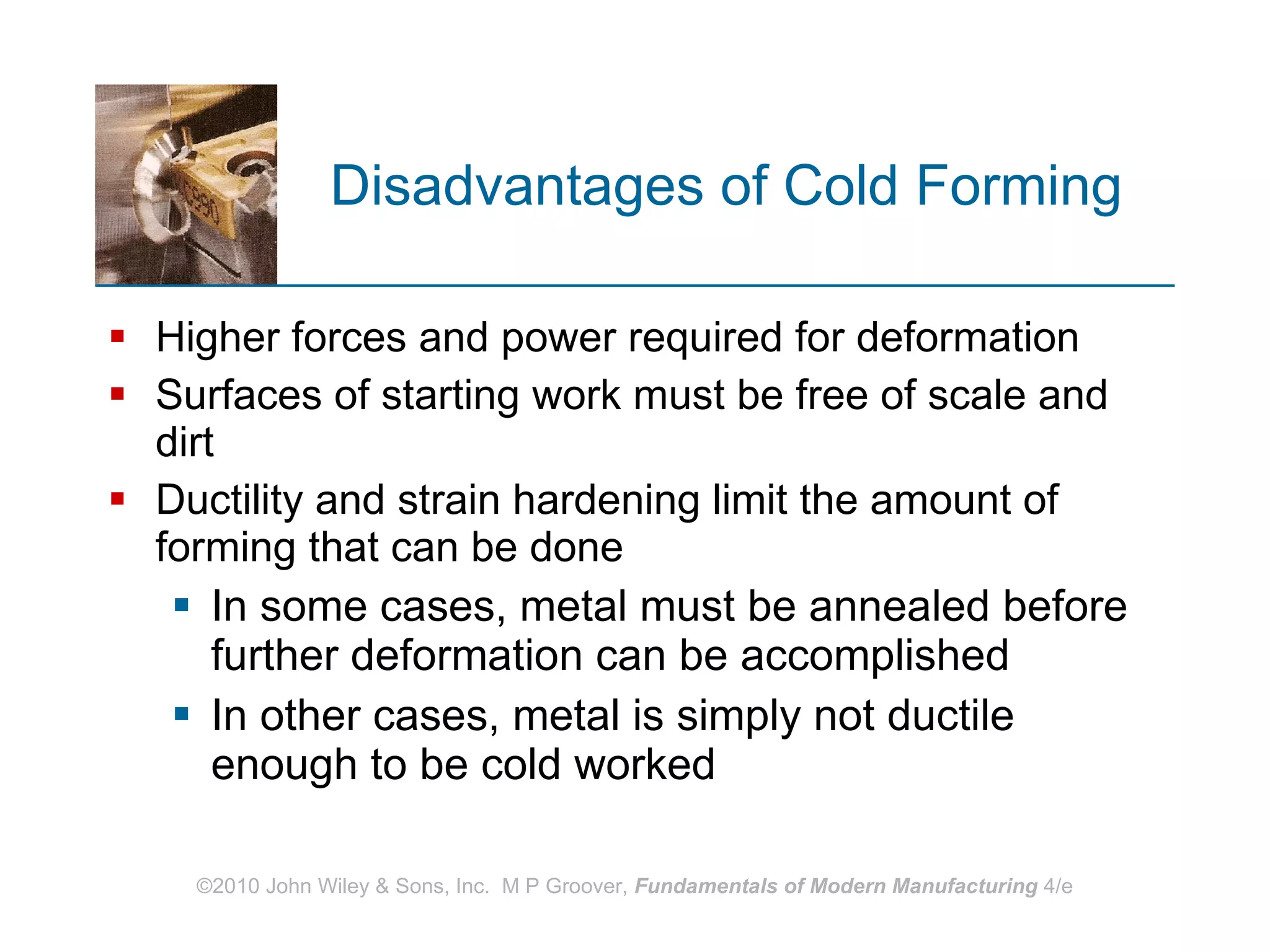 Disadvantages of Cold Forming Higher forces and power required for deformation Surfaces of starting work must be free of scale and dirt Ductility and strain hardening limit the amount of forming that can be done In some cases, metal must be annealed before further deformation can be accomplished In other cases, metal is simply not ductile enough to be cold worked 