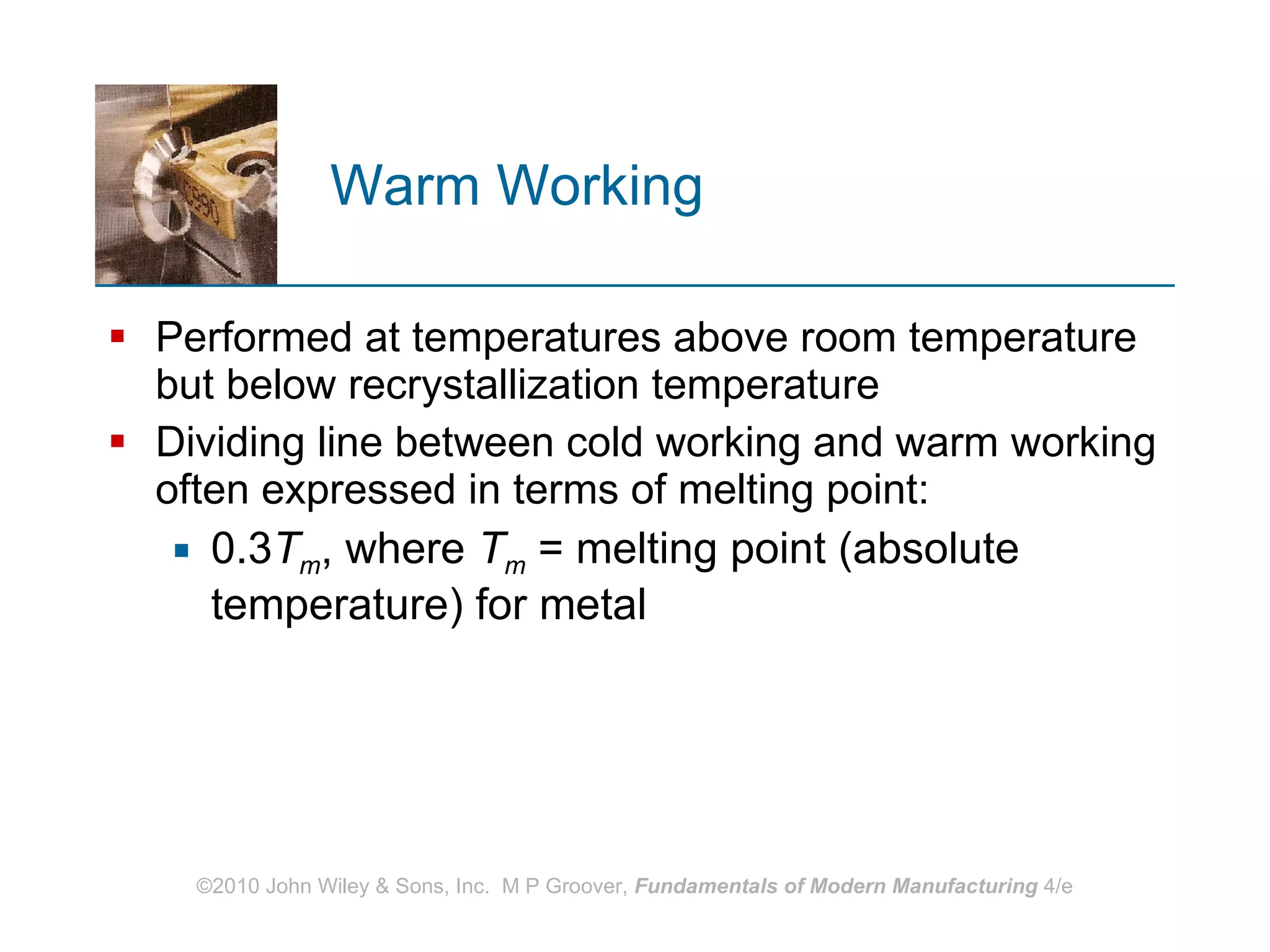 Warm Working Performed at temperatures above room temperature but below recrystallization temperature Dividing line between cold working and warm working often expressed in terms of melting point:  0.3 T m , where  T m  = melting point (absolute temperature) for metal 