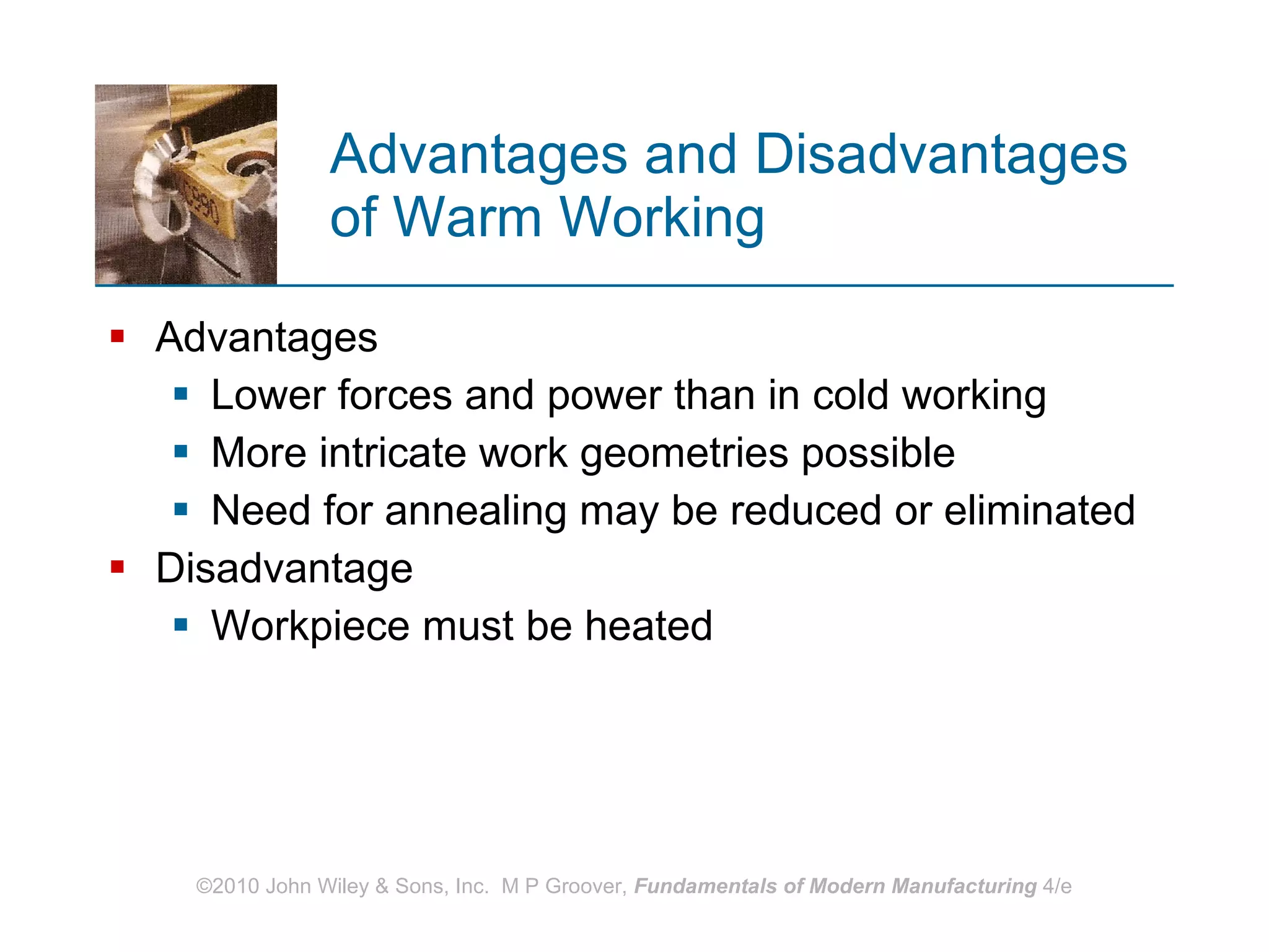 Advantages and Disadvantages of Warm Working Advantages Lower forces and power than in cold working More intricate work geometries possible Need for annealing may be reduced or eliminated  Disadvantage Workpiece must be heated 