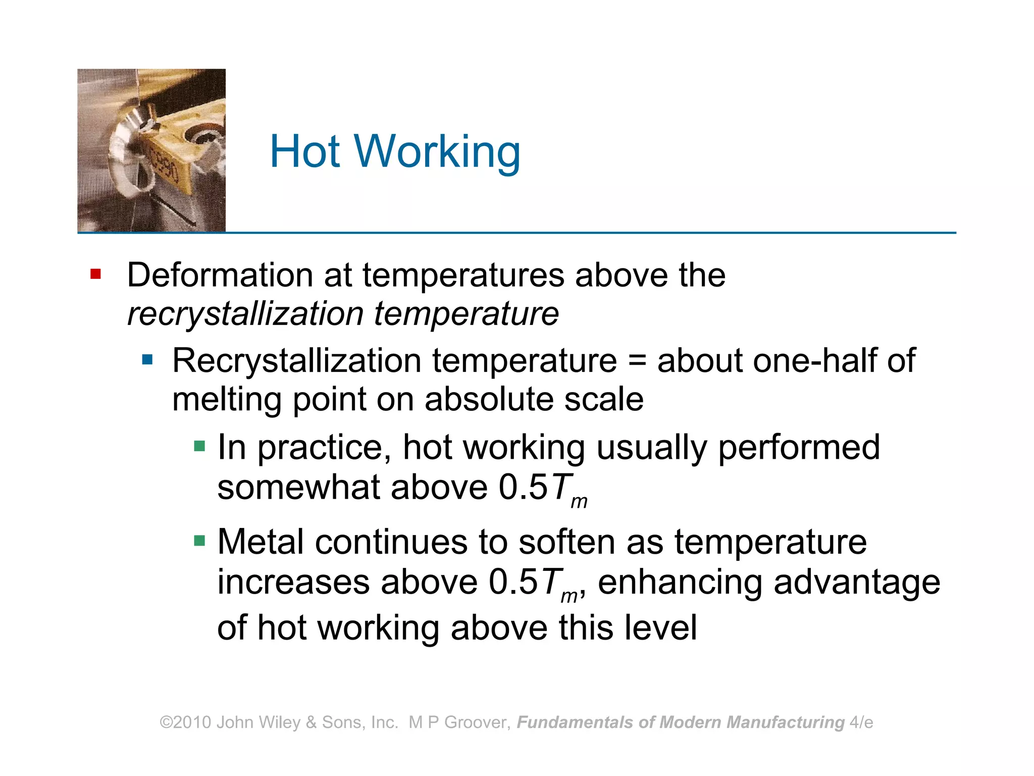 Hot Working Deformation at temperatures above   the  recrystallization temperature   Recrystallization temperature = about one‑half of melting point on absolute scale  In practice, hot working usually performed somewhat above 0.5 T m Metal continues to soften as temperature increases above 0.5 T m , enhancing advantage of hot working above this level  