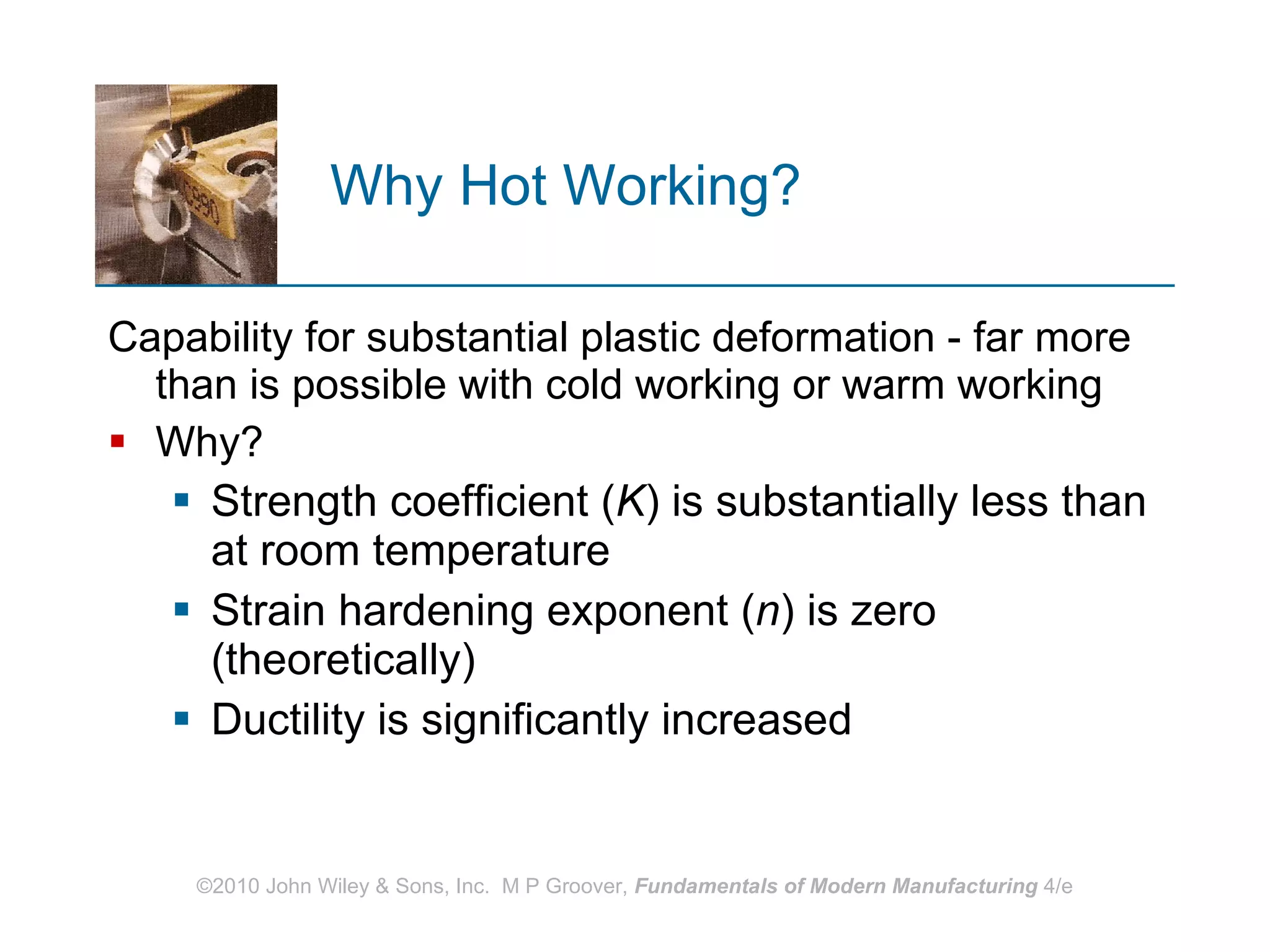 Why Hot Working? Capability for substantial plastic deformation - far more than is possible with cold working or warm working Why? Strength coefficient ( K ) is substantially less than at room temperature Strain hardening exponent ( n ) is zero (theoretically) Ductility is significantly increased  