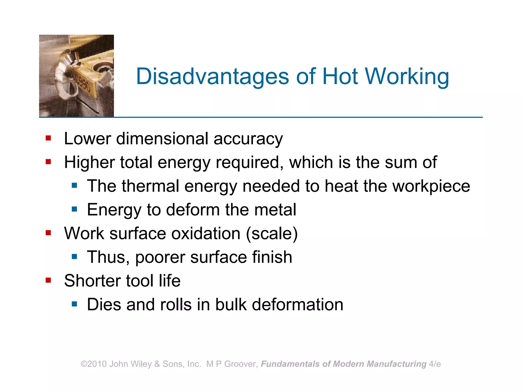Disadvantages of Hot Working Lower dimensional accuracy Higher total energy required, which is the sum of  The thermal energy needed to heat the workpiece Energy to deform the metal Work surface oxidation (scale) Thus, poorer surface finish Shorter tool life  Dies and rolls in bulk deformation 