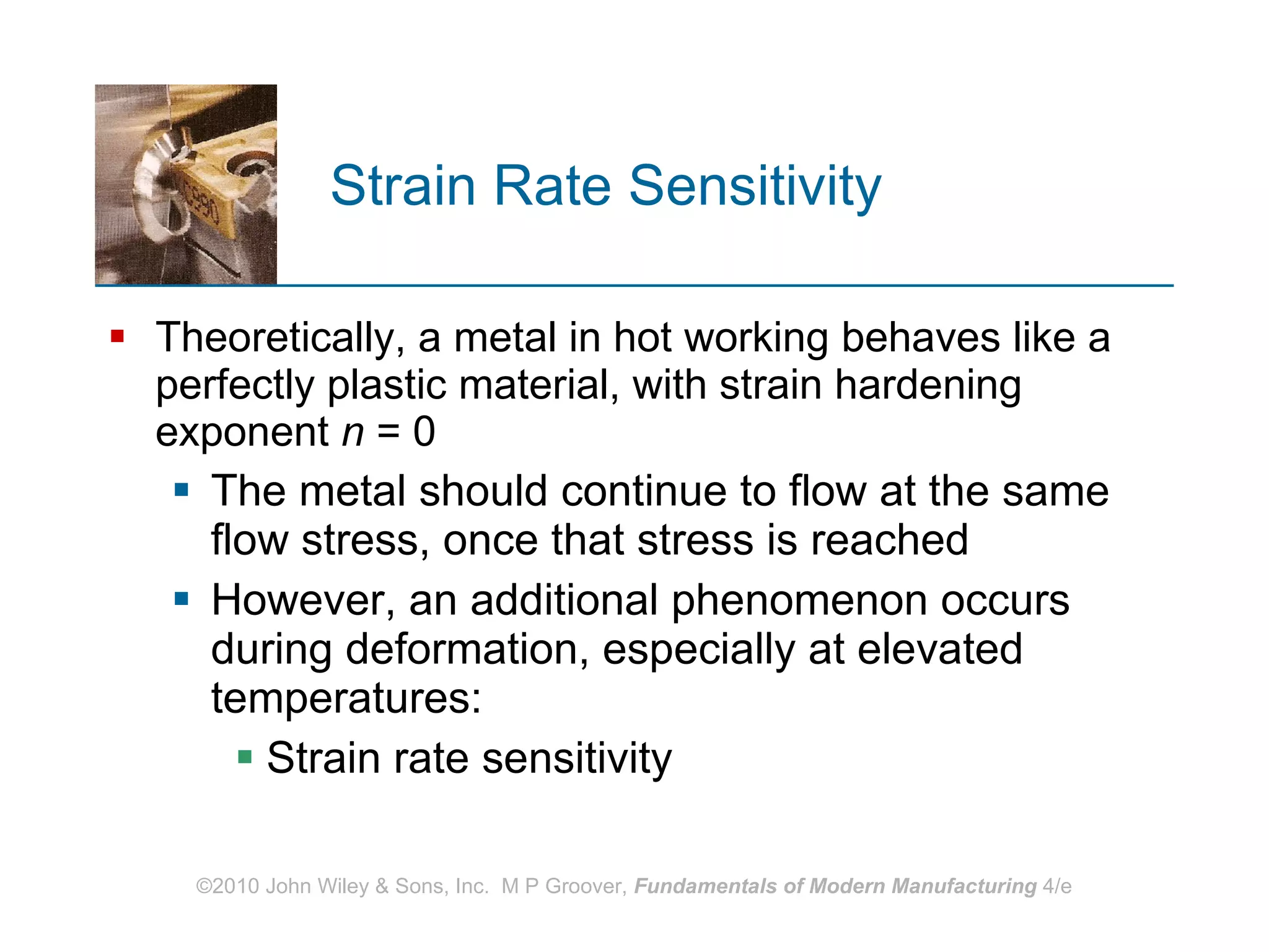 Strain Rate Sensitivity Theoretically, a metal in hot working behaves like a perfectly plastic material, with strain hardening exponent  n  = 0 The metal should continue to flow at the same flow stress, once that stress is reached However, an additional phenomenon occurs during deformation, especially at elevated temperatures:  Strain rate sensitivity 