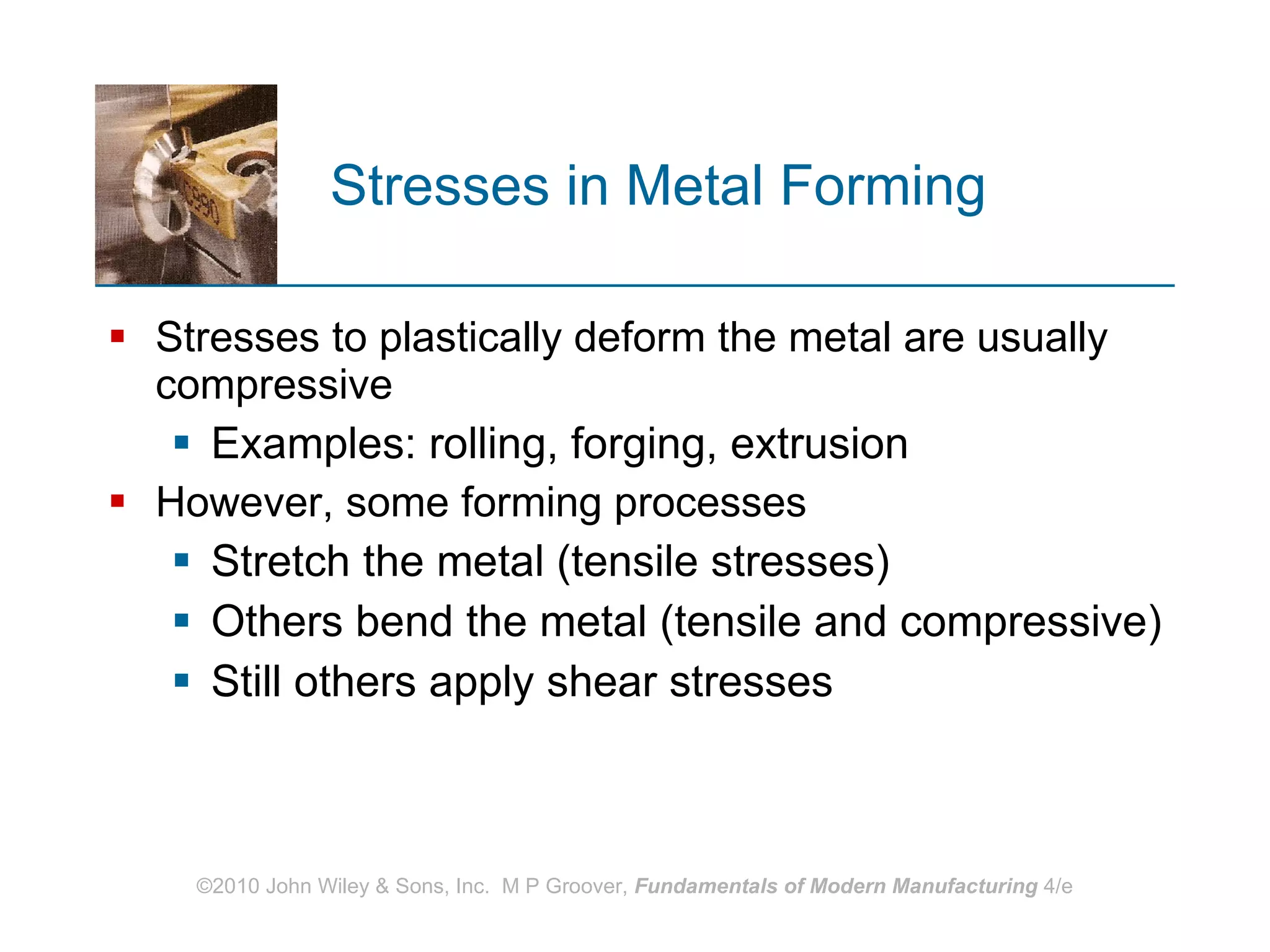 Stresses in Metal Forming Stresses to plastically deform the metal are usually compressive Examples: rolling, forging, extrusion However, some forming processes  Stretch the metal (tensile stresses) Others bend the metal (tensile and compressive) Still others apply shear stresses 