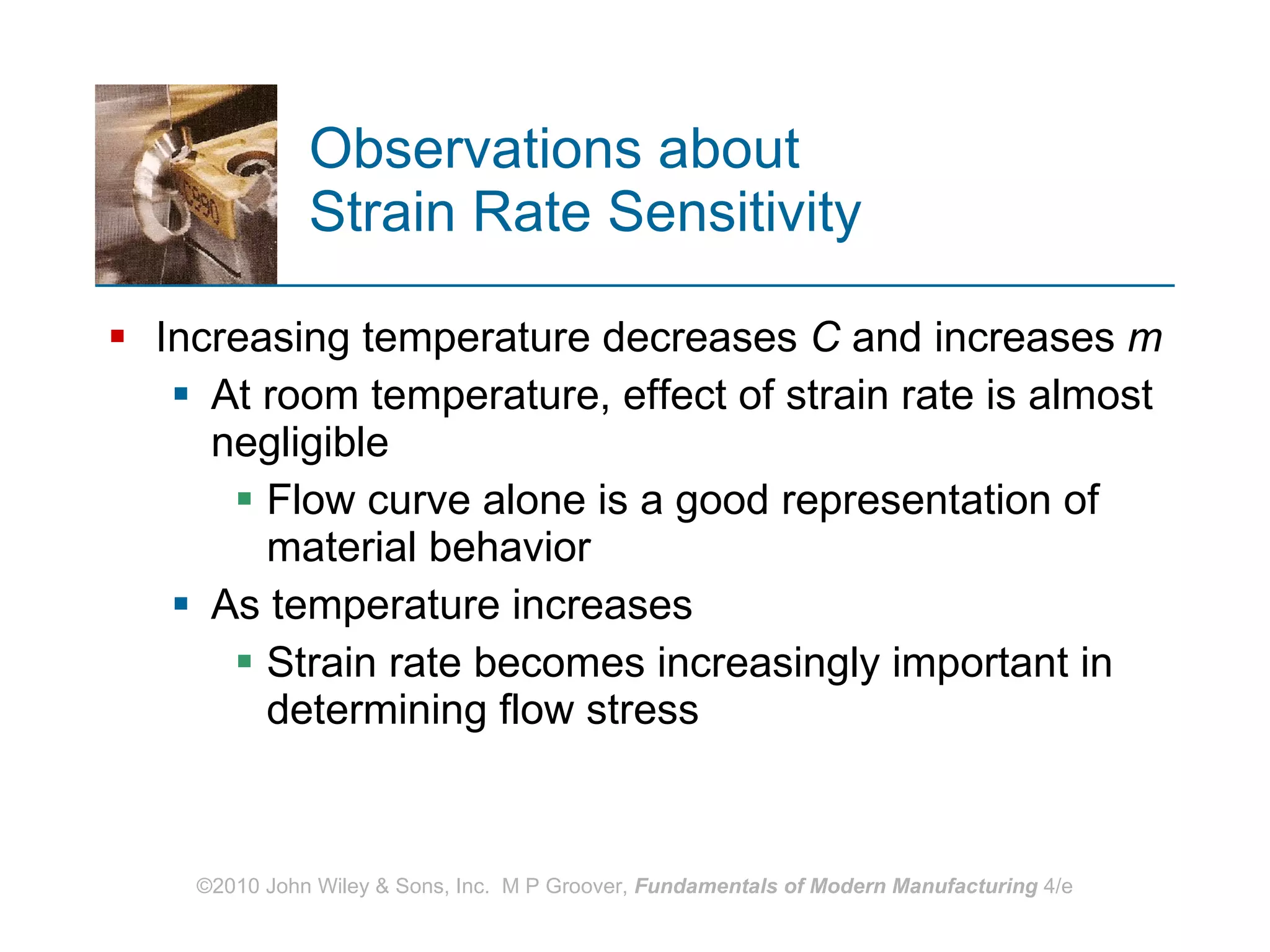 Observations about  Strain Rate Sensitivity Increasing temperature decreases  C  and increases  m   At room temperature, effect of strain rate is almost negligible Flow curve alone is a good representation of material behavior As temperature increases Strain rate becomes increasingly important in determining flow stress 