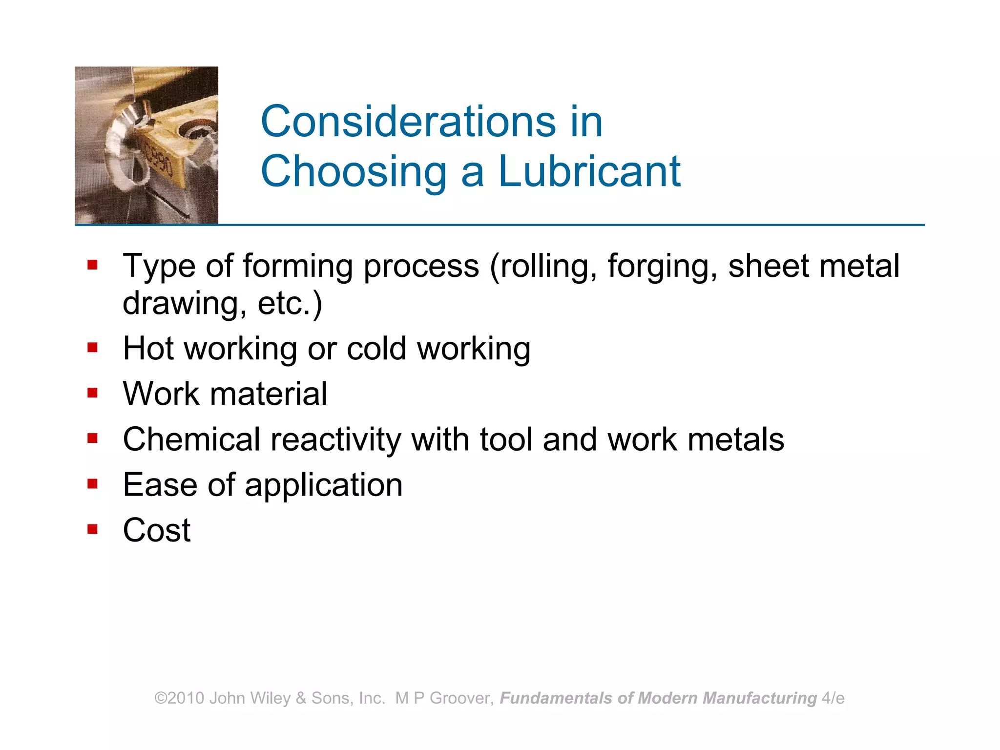 Considerations in  Choosing a Lubricant Type of forming process (rolling, forging, sheet metal drawing, etc.) Hot working or cold working Work material Chemical reactivity with tool and work metals  Ease of application Cost  