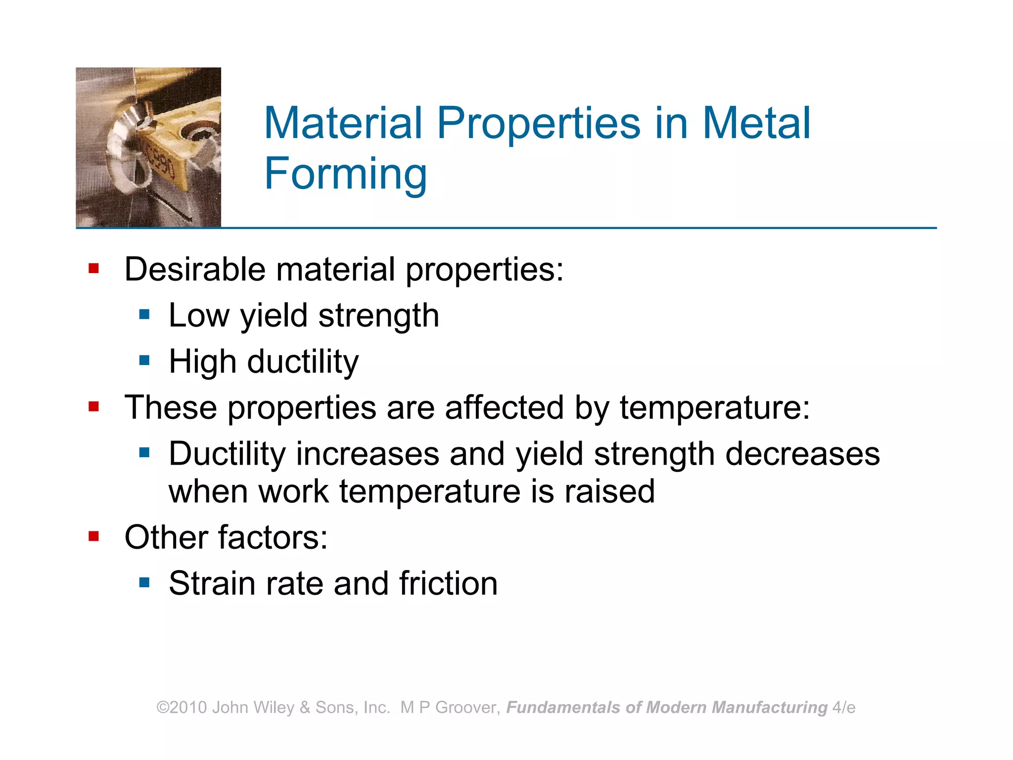 Material Properties in Metal Forming Desirable material properties:  Low yield strength  High ductility These properties are affected by temperature:  Ductility increases and yield strength decreases when work temperature is raised Other factors:  Strain rate and friction 