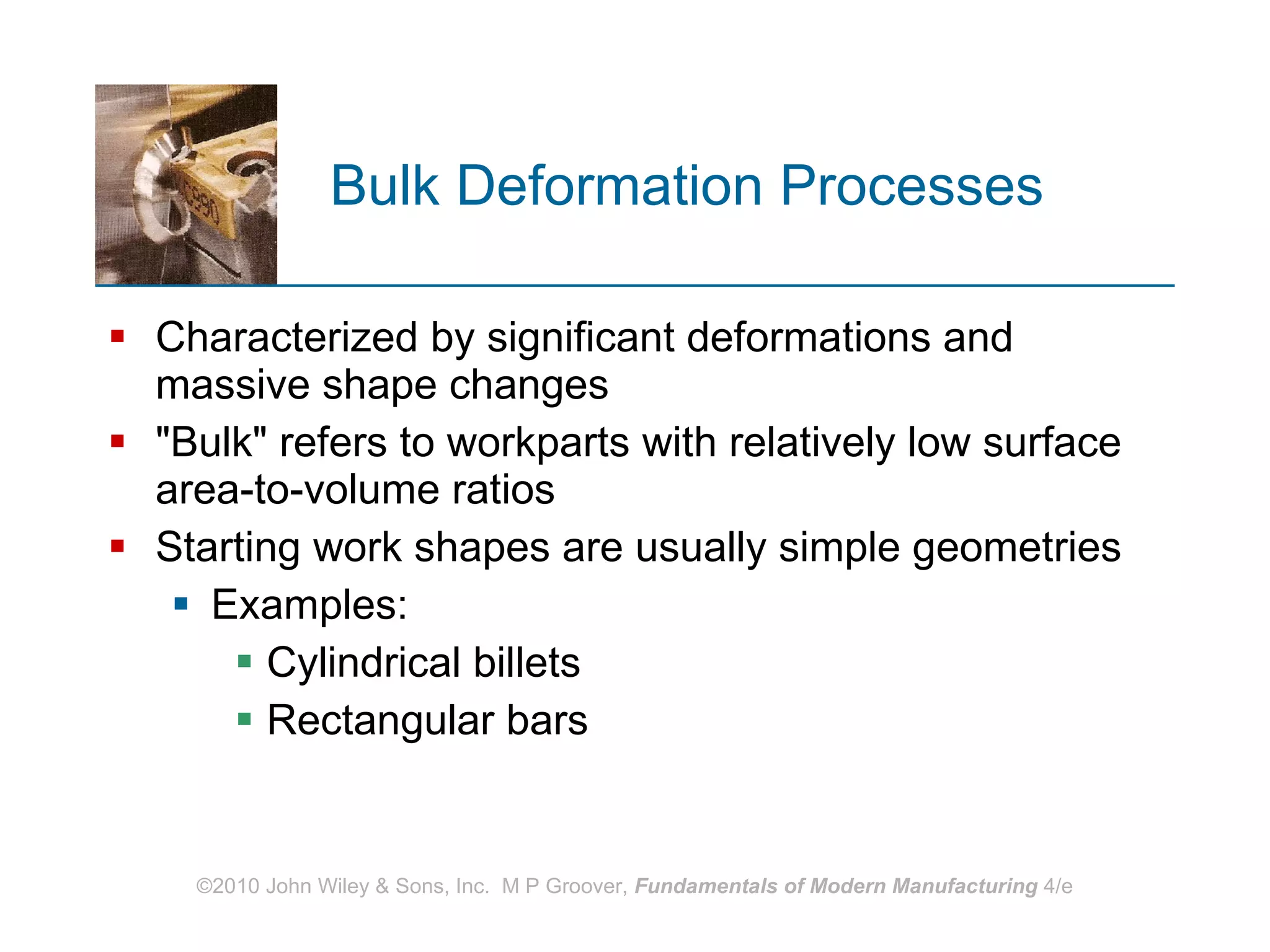 Bulk Deformation Processes Characterized by significant deformations and massive shape changes &quot;Bulk&quot; refers to workparts with relatively low surface area‑to‑volume ratios Starting work shapes are usually simple geometries Examples:  Cylindrical billets  Rectangular bars 