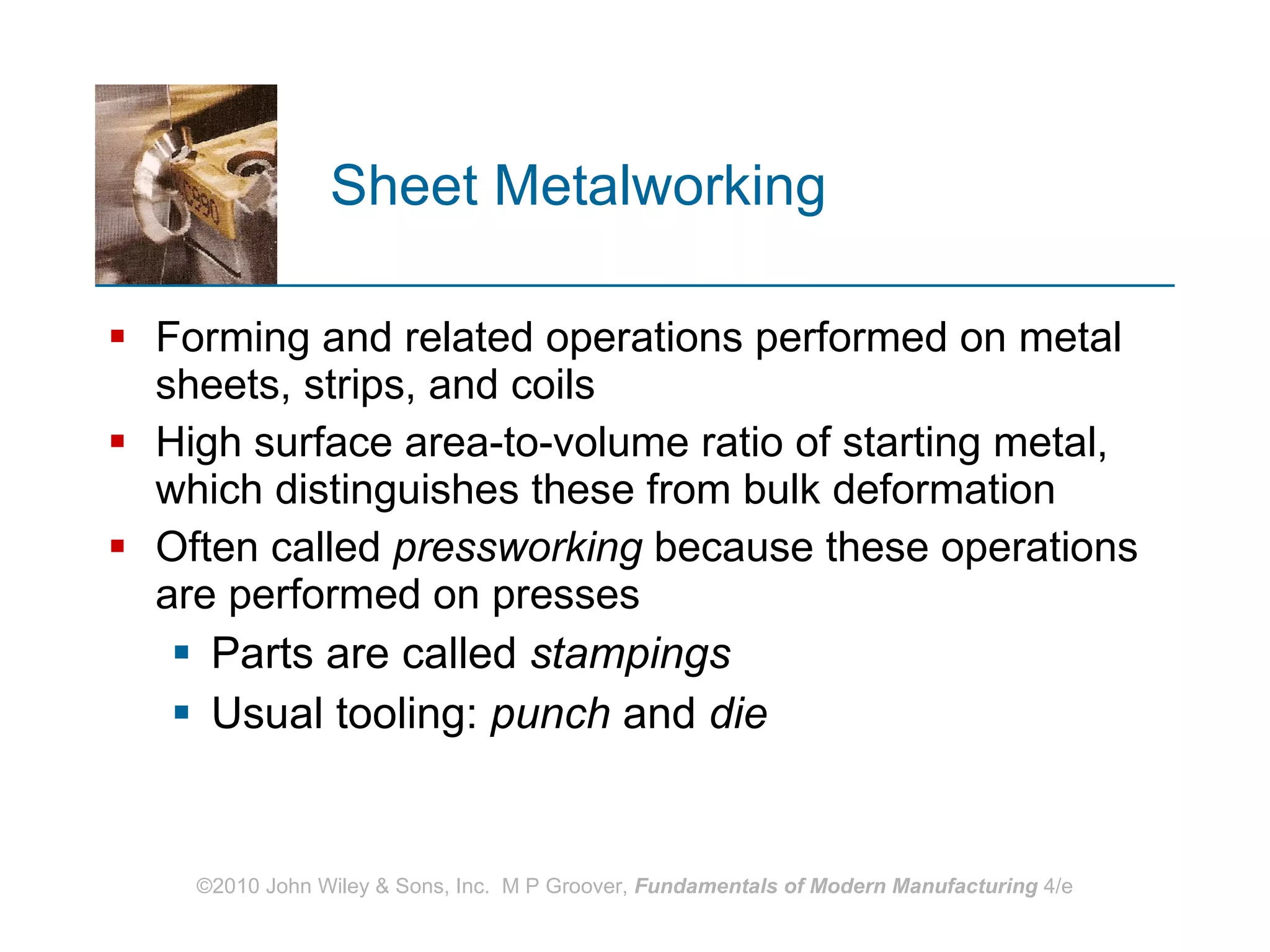 Sheet Metalworking Forming and related operations performed on metal sheets, strips, and coils High surface area‑to‑volume ratio of starting metal, which distinguishes these from bulk deformation  Often called  pressworking  because these operations are performed on presses  Parts are called  stampings Usual tooling:  punch  and  die 