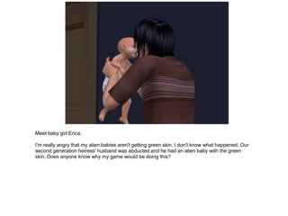 Meet baby girl Erica.

I'm really angry that my alien babies aren't getting green skin. I don't know what happened. Our
second generation heiress' husband was abducted and he had an alien baby with the green
skin. Does anyone know why my game would be doing this?
 