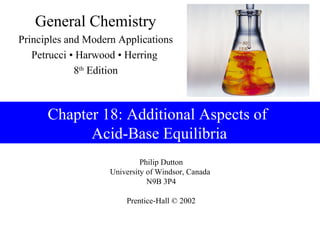 Philip Dutton
University of Windsor, Canada
N9B 3P4
Prentice-Hall © 2002
General Chemistry
Principles and Modern Applications
Petrucci • Harwood • Herring
8th
Edition
Chapter 18: Additional Aspects of
Acid-Base Equilibria
 