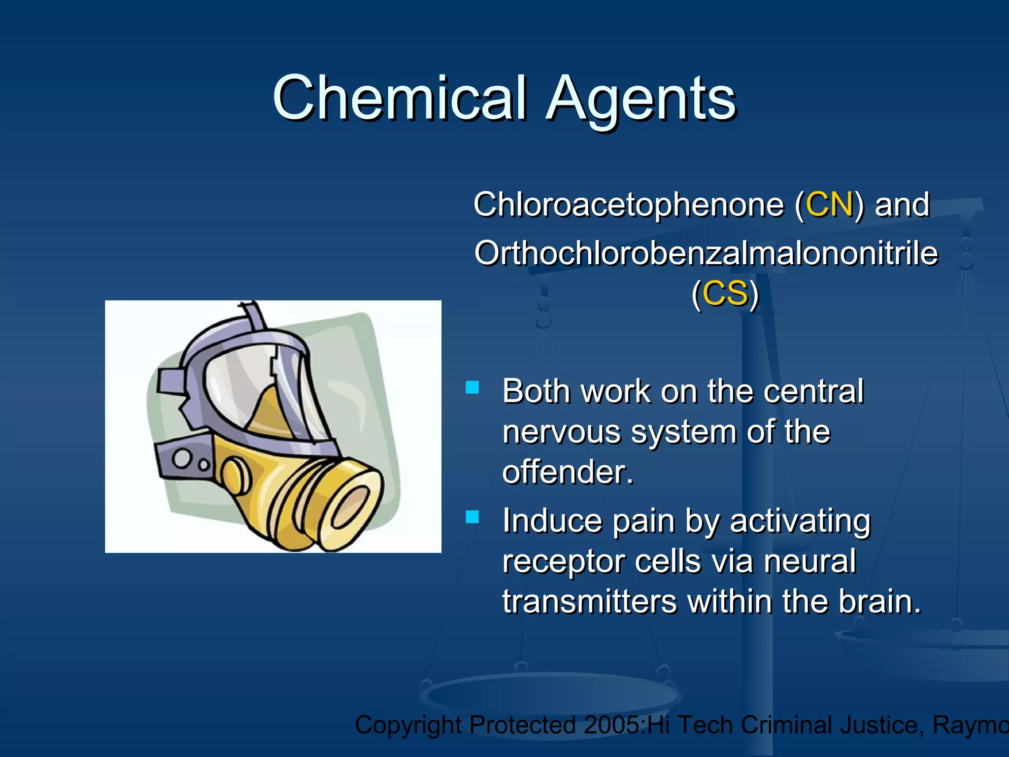 Copyright Protected 2005:Hi Tech Criminal Justice, Raymo
Chemical AgentsChemical Agents
Chloroacetophenone (Chloroacetophenone (CNCN) and) and
OrthochlorobenzalmalononitrileOrthochlorobenzalmalononitrile
((CSCS))
 Both work on the centralBoth work on the central
nervous system of thenervous system of the
offender.offender.
 Induce pain by activatingInduce pain by activating
receptor cells via neuralreceptor cells via neural
transmitters within the brain.transmitters within the brain.
 