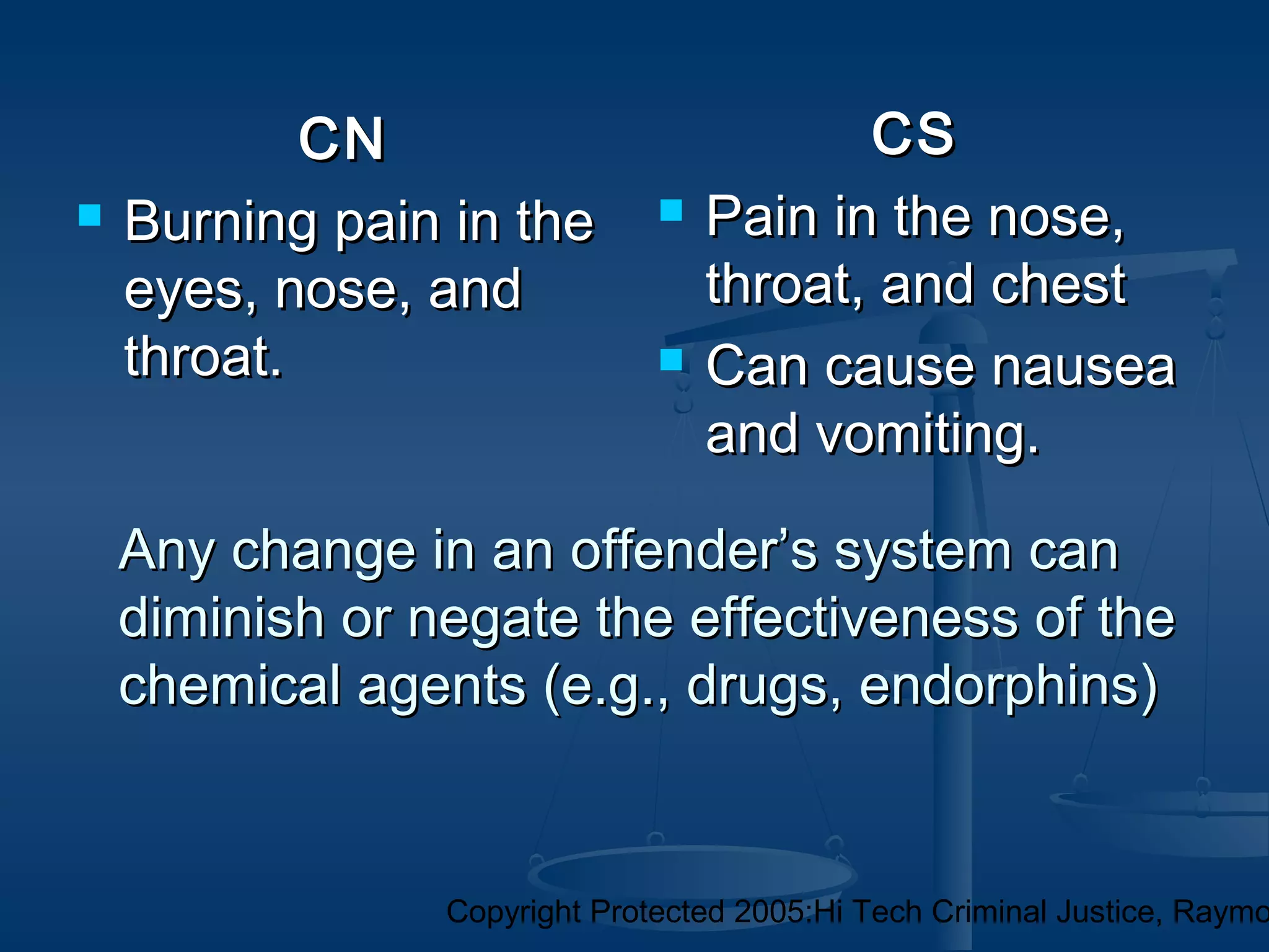 Copyright Protected 2005:Hi Tech Criminal Justice, Raymo
Any change in an offender’s system canAny change in an offender’s system can
diminish or negate the effectiveness of thediminish or negate the effectiveness of the
chemical agents (e.g., drugs, endorphins)chemical agents (e.g., drugs, endorphins)
CNCN
 Burning pain in theBurning pain in the
eyes, nose, andeyes, nose, and
throat.throat.
CSCS
 Pain in the nose,Pain in the nose,
throat, and chestthroat, and chest
 Can cause nauseaCan cause nausea
and vomiting.and vomiting.
 