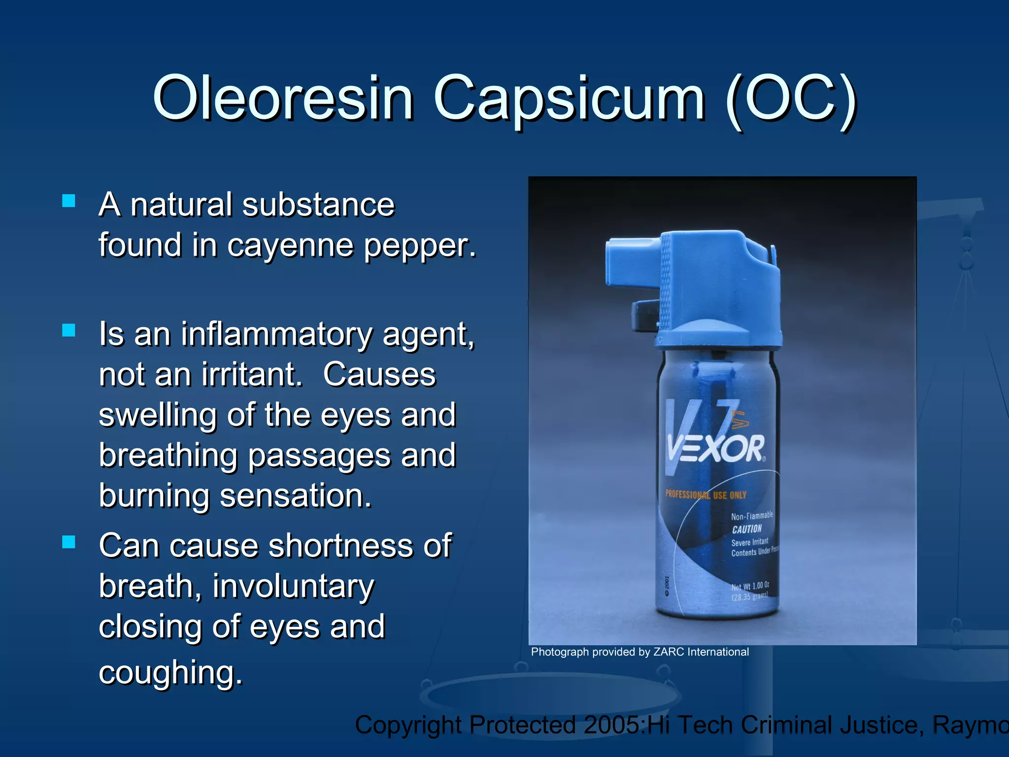Copyright Protected 2005:Hi Tech Criminal Justice, Raymo
Oleoresin Capsicum (OC)Oleoresin Capsicum (OC)
 A natural substanceA natural substance
found in cayenne pepper.found in cayenne pepper.
 Is an inflammatory agent,Is an inflammatory agent,
not an irritant. Causesnot an irritant. Causes
swelling of the eyes andswelling of the eyes and
breathing passages andbreathing passages and
burning sensation.burning sensation.
 Can cause shortness ofCan cause shortness of
breath, involuntarybreath, involuntary
closing of eyes andclosing of eyes and
coughing.coughing.
Photograph provided by ZARC International
 