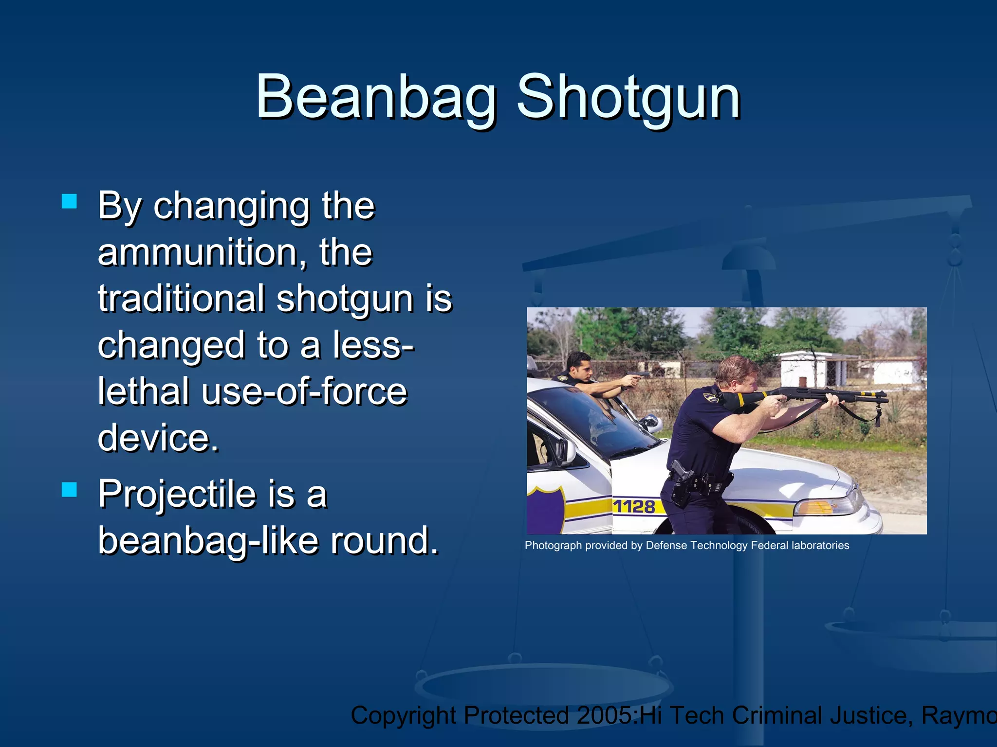 Copyright Protected 2005:Hi Tech Criminal Justice, Raymo
Beanbag ShotgunBeanbag Shotgun
 By changing theBy changing the
ammunition, theammunition, the
traditional shotgun istraditional shotgun is
changed to a less-changed to a less-
lethal use-of-forcelethal use-of-force
device.device.
 Projectile is aProjectile is a
beanbag-like round.beanbag-like round. Photograph provided by Defense Technology Federal laboratories
 