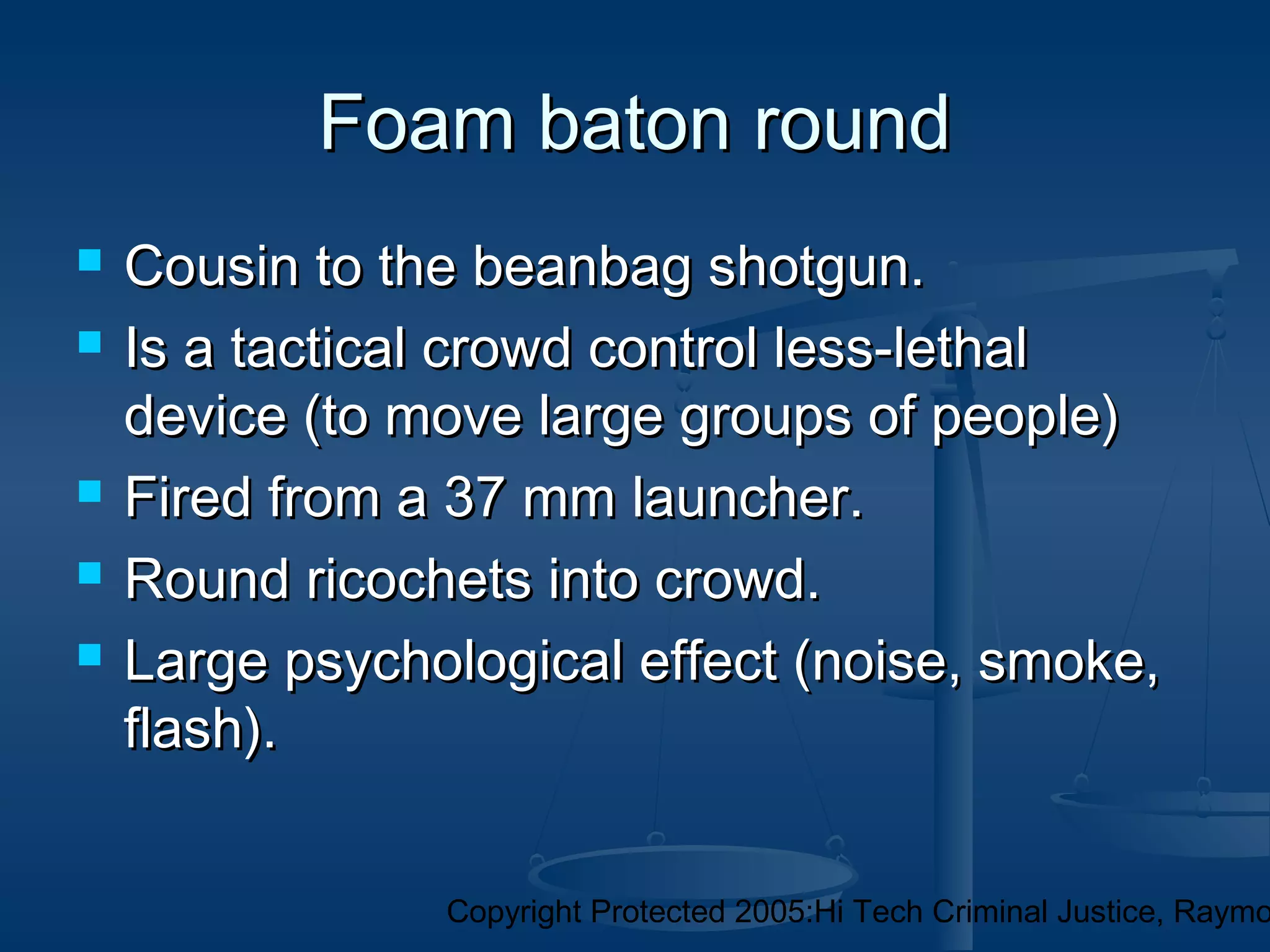 Copyright Protected 2005:Hi Tech Criminal Justice, Raymo
Foam baton roundFoam baton round
 Cousin to the beanbag shotgun.Cousin to the beanbag shotgun.
 Is a tactical crowd control less-lethalIs a tactical crowd control less-lethal
device (to move large groups of people)device (to move large groups of people)
 Fired from a 37 mm launcher.Fired from a 37 mm launcher.
 Round ricochets into crowd.Round ricochets into crowd.
 Large psychological effect (noise, smoke,Large psychological effect (noise, smoke,
flash).flash).
 
