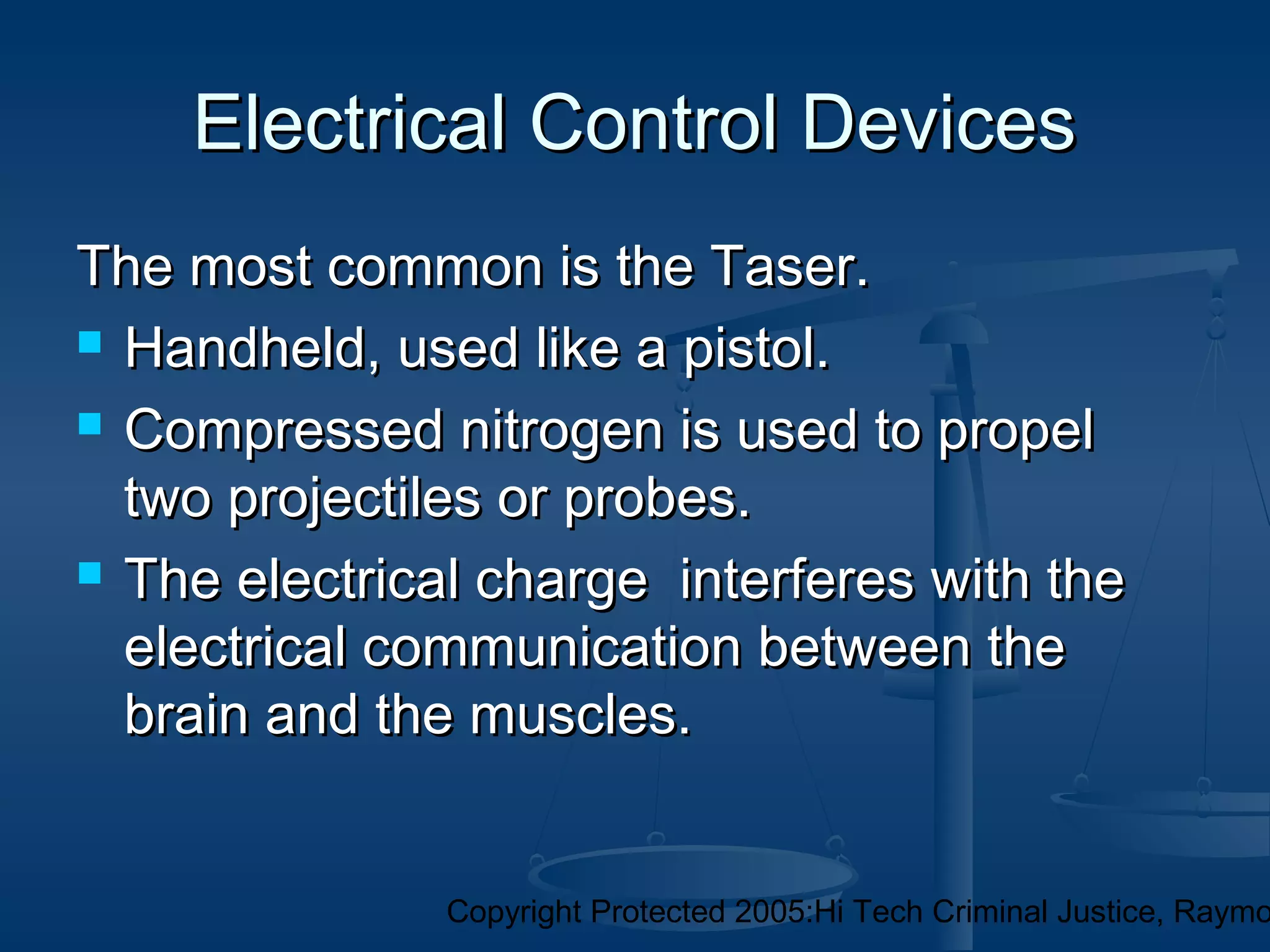 Copyright Protected 2005:Hi Tech Criminal Justice, Raymo
Electrical Control DevicesElectrical Control Devices
The most common is the Taser.The most common is the Taser.
 Handheld, used like a pistol.Handheld, used like a pistol.
 Compressed nitrogen is used to propelCompressed nitrogen is used to propel
two projectiles or probes.two projectiles or probes.
 The electrical charge interferes with theThe electrical charge interferes with the
electrical communication between theelectrical communication between the
brain and the muscles.brain and the muscles.
 