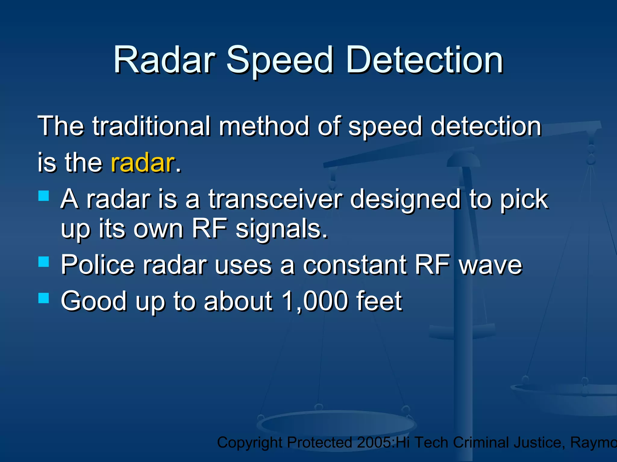 Copyright Protected 2005:Hi Tech Criminal Justice, Raymo
Radar Speed DetectionRadar Speed Detection
The traditional method of speed detectionThe traditional method of speed detection
is theis the radarradar..
 A radar is a transceiver designed to pickA radar is a transceiver designed to pick
up its own RF signals.up its own RF signals.
 Police radar uses a constant RF wavePolice radar uses a constant RF wave
 Good up to about 1,000 feetGood up to about 1,000 feet
 