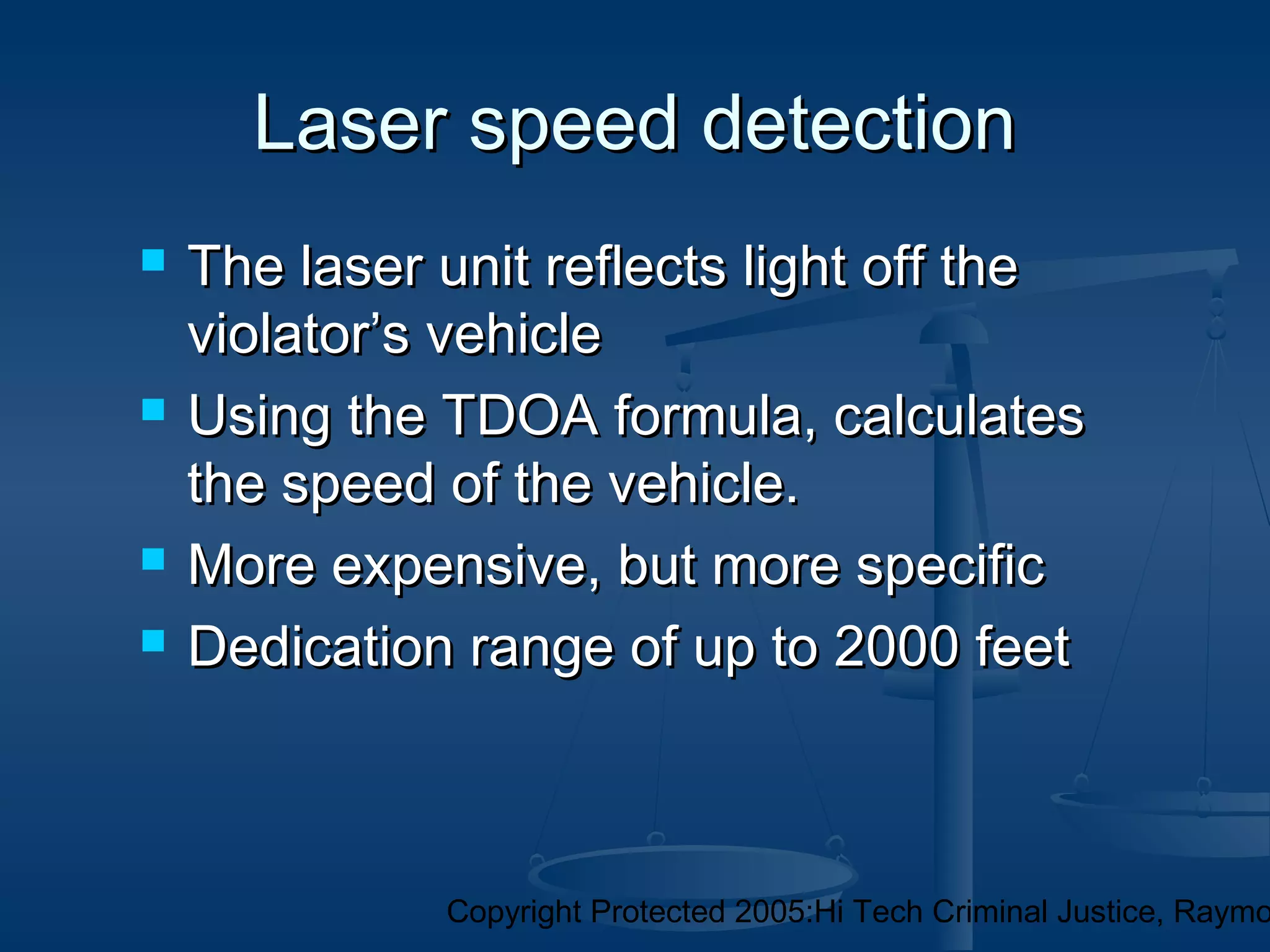 Copyright Protected 2005:Hi Tech Criminal Justice, Raymo
Laser speed detectionLaser speed detection
 The laser unit reflects light off theThe laser unit reflects light off the
violator’s vehicleviolator’s vehicle
 Using the TDOA formula, calculatesUsing the TDOA formula, calculates
the speed of the vehicle.the speed of the vehicle.
 More expensive, but more specificMore expensive, but more specific
 Dedication range of up to 2000 feetDedication range of up to 2000 feet
 