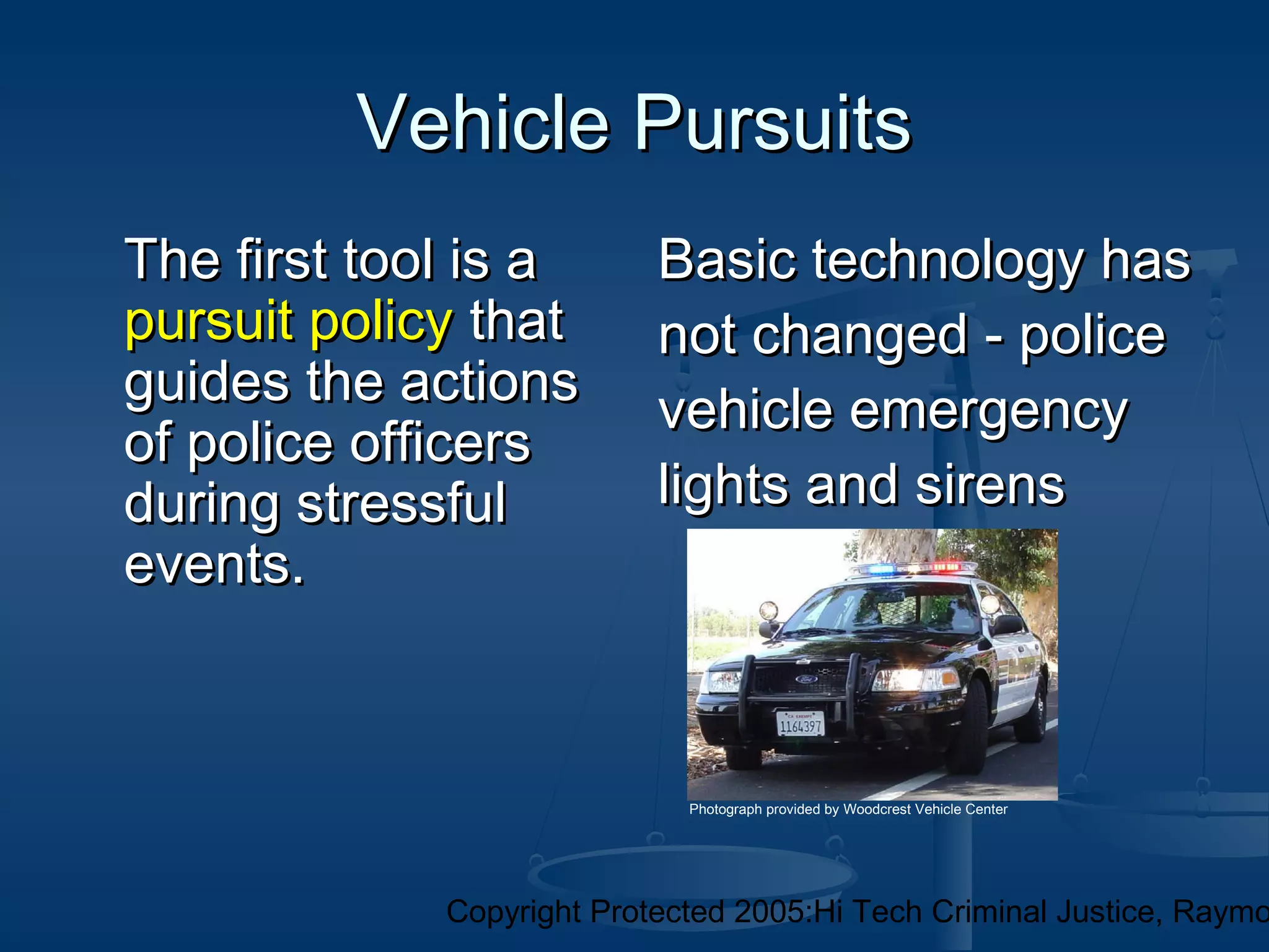Copyright Protected 2005:Hi Tech Criminal Justice, Raymo
Vehicle PursuitsVehicle Pursuits
The first tool is aThe first tool is a
pursuit policypursuit policy thatthat
guides the actionsguides the actions
of police officersof police officers
during stressfulduring stressful
events.events.
Basic technology hasBasic technology has
not changed - policenot changed - police
vehicle emergencyvehicle emergency
lights and sirenslights and sirens
Photograph provided by Woodcrest Vehicle Center
 