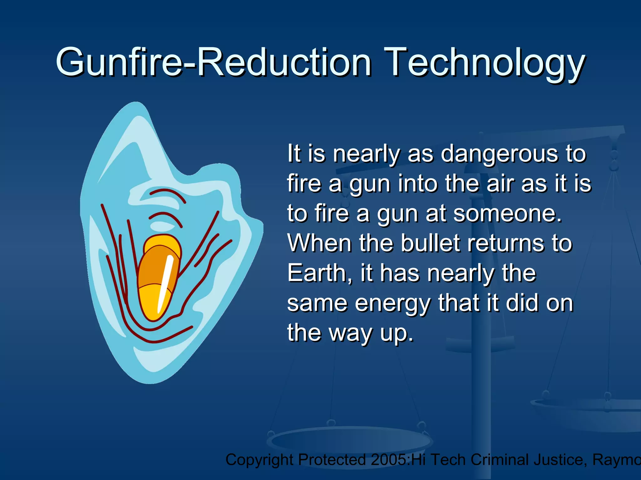 Copyright Protected 2005:Hi Tech Criminal Justice, Raymo
Gunfire-Reduction TechnologyGunfire-Reduction Technology
It is nearly as dangerous toIt is nearly as dangerous to
fire a gun into the air as it isfire a gun into the air as it is
to fire a gun at someone.to fire a gun at someone.
When the bullet returns toWhen the bullet returns to
Earth, it has nearly theEarth, it has nearly the
same energy that it did onsame energy that it did on
the way up.the way up.
 