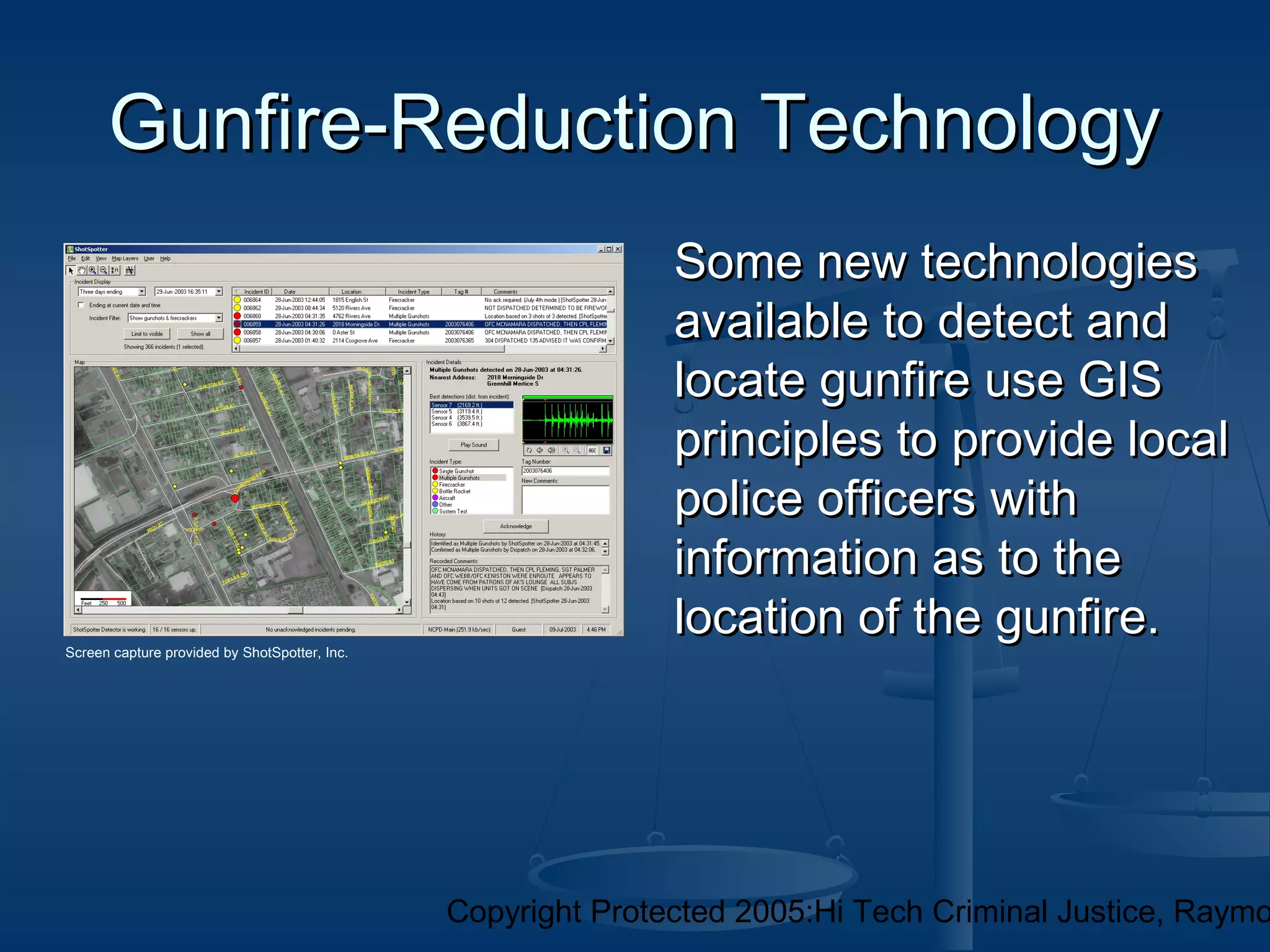 Copyright Protected 2005:Hi Tech Criminal Justice, Raymo
Gunfire-Reduction TechnologyGunfire-Reduction Technology
Some new technologiesSome new technologies
available to detect andavailable to detect and
locate gunfire use GISlocate gunfire use GIS
principles to provide localprinciples to provide local
police officers withpolice officers with
information as to theinformation as to the
location of the gunfire.location of the gunfire.Screen capture provided by ShotSpotter, Inc.
 
