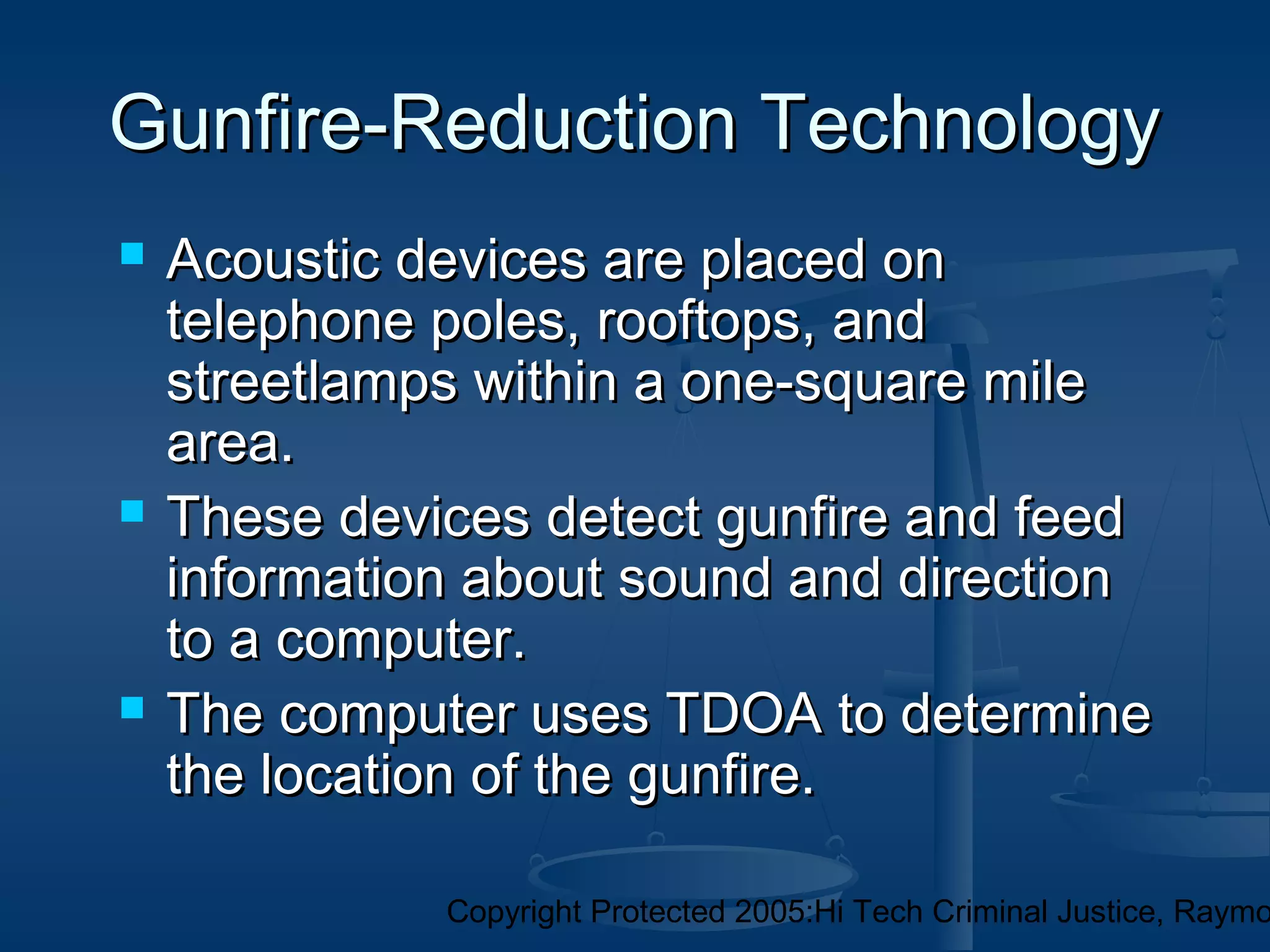 Copyright Protected 2005:Hi Tech Criminal Justice, Raymo
 Acoustic devices are placed onAcoustic devices are placed on
telephone poles, rooftops, andtelephone poles, rooftops, and
streetlamps within a one-square milestreetlamps within a one-square mile
area.area.
 These devices detect gunfire and feedThese devices detect gunfire and feed
information about sound and directioninformation about sound and direction
to a computer.to a computer.
 The computer uses TDOA to determineThe computer uses TDOA to determine
the location of the gunfire.the location of the gunfire.
Gunfire-Reduction TechnologyGunfire-Reduction Technology
 