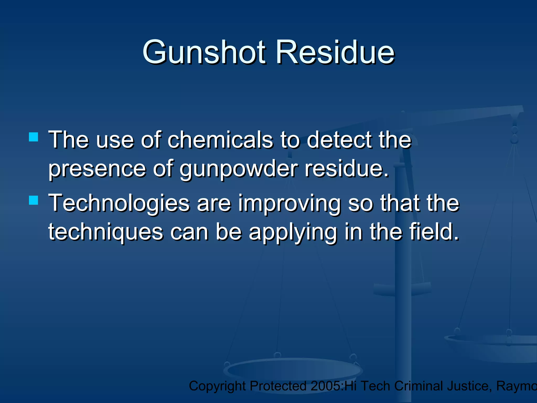 Copyright Protected 2005:Hi Tech Criminal Justice, Raymo
Gunshot ResidueGunshot Residue
 The use of chemicals to detect theThe use of chemicals to detect the
presence of gunpowder residue.presence of gunpowder residue.
 Technologies are improving so that theTechnologies are improving so that the
techniques can be applying in the field.techniques can be applying in the field.
 