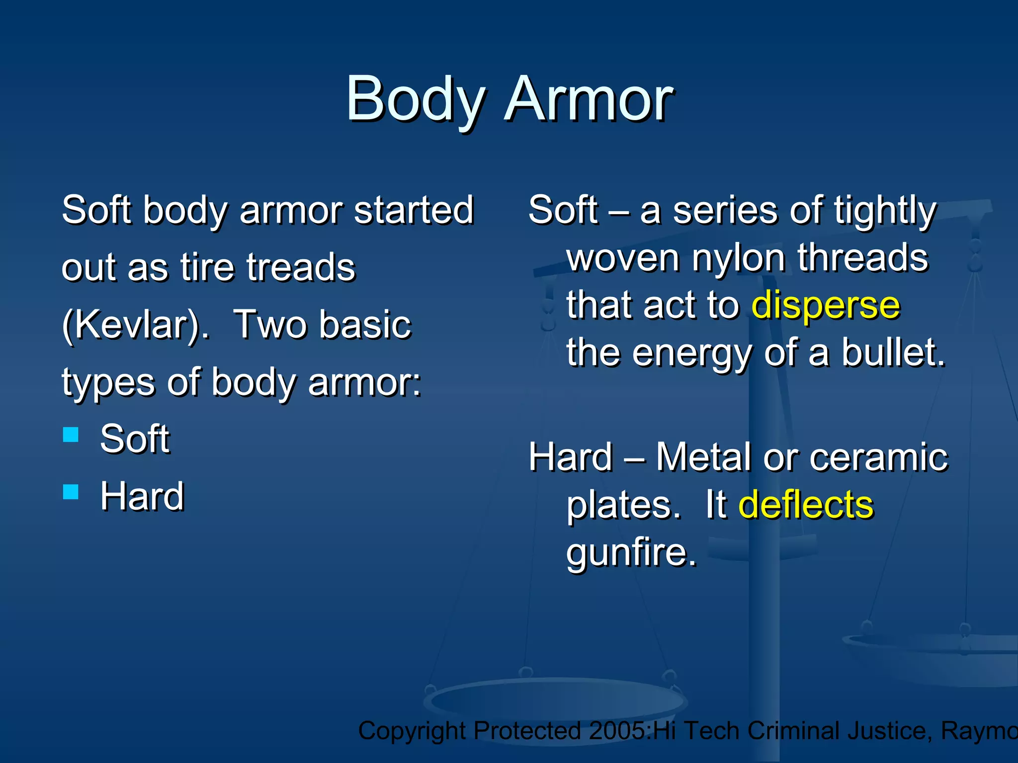Copyright Protected 2005:Hi Tech Criminal Justice, Raymo
Body ArmorBody Armor
Soft body armor startedSoft body armor started
out as tire treadsout as tire treads
(Kevlar). Two basic(Kevlar). Two basic
types of body armor:types of body armor:
 SoftSoft
 HardHard
Soft – a series of tightlySoft – a series of tightly
woven nylon threadswoven nylon threads
that act tothat act to dispersedisperse
the energy of a bullet.the energy of a bullet.
Hard – Metal or ceramicHard – Metal or ceramic
plates. Itplates. It deflectsdeflects
gunfire.gunfire.
 