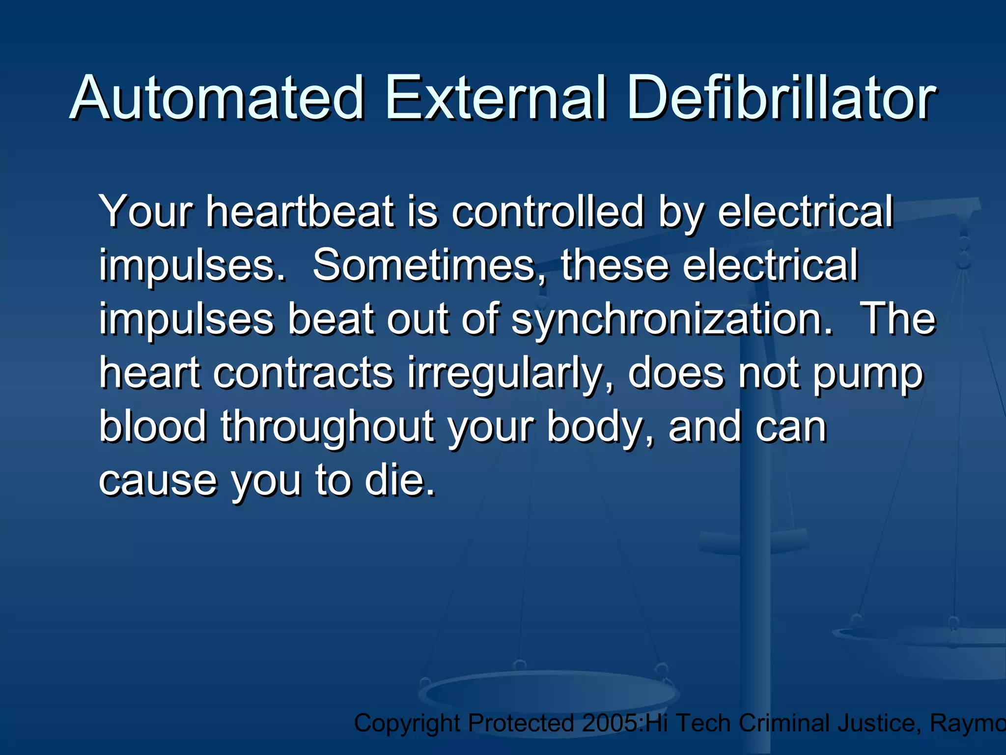 Copyright Protected 2005:Hi Tech Criminal Justice, Raymo
Automated External DefibrillatorAutomated External Defibrillator
Your heartbeat is controlled by electricalYour heartbeat is controlled by electrical
impulses. Sometimes, these electricalimpulses. Sometimes, these electrical
impulses beat out of synchronization. Theimpulses beat out of synchronization. The
heart contracts irregularly, does not pumpheart contracts irregularly, does not pump
blood throughout your body, and canblood throughout your body, and can
cause you to die.cause you to die.
 