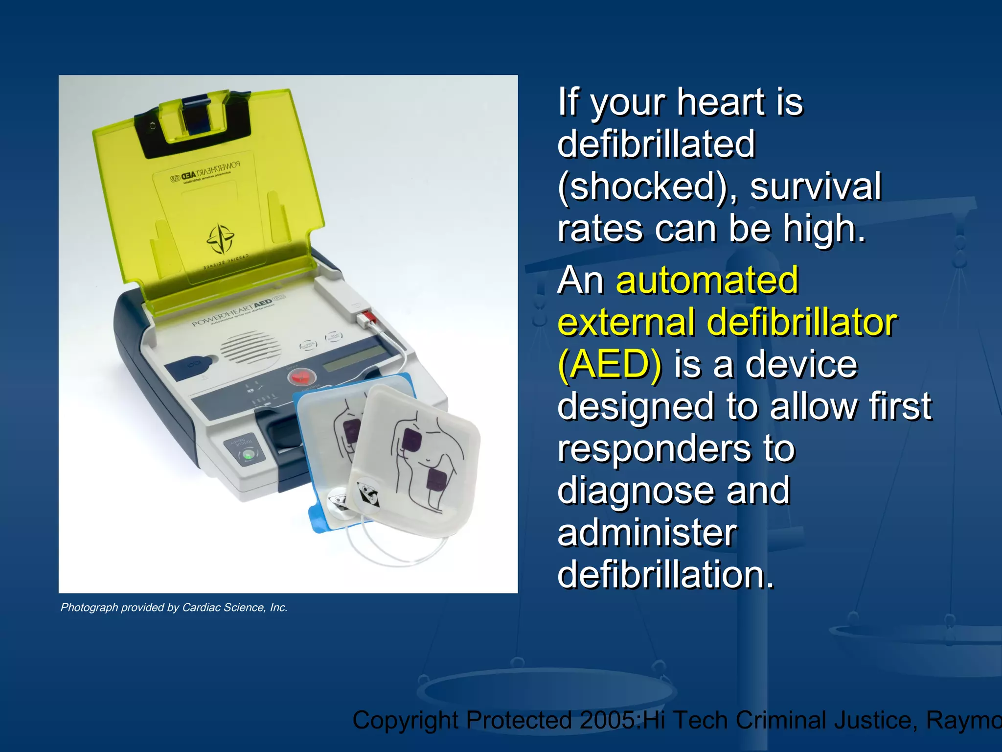 Copyright Protected 2005:Hi Tech Criminal Justice, Raymo
If your heart isIf your heart is
defibrillateddefibrillated
(shocked), survival(shocked), survival
rates can be high.rates can be high.
AnAn automatedautomated
external defibrillatorexternal defibrillator
(AED)(AED) is a deviceis a device
designed to allow firstdesigned to allow first
responders toresponders to
diagnose anddiagnose and
administeradminister
defibrillation.defibrillation.
Photograph provided by Cardiac Science, Inc.
 