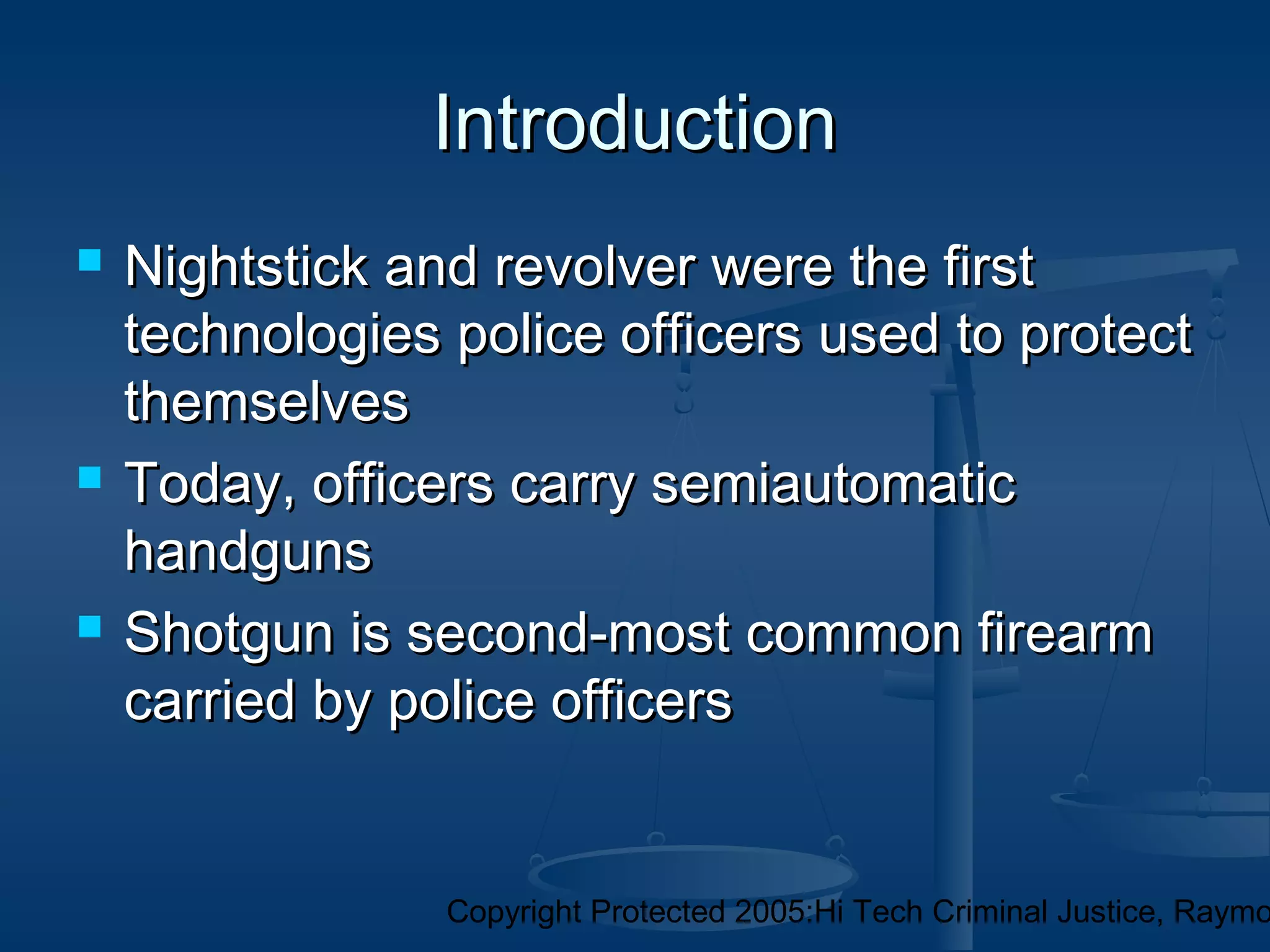Copyright Protected 2005:Hi Tech Criminal Justice, Raymo
IntroductionIntroduction
 Nightstick and revolver were the firstNightstick and revolver were the first
technologies police officers used to protecttechnologies police officers used to protect
themselvesthemselves
 Today, officers carry semiautomaticToday, officers carry semiautomatic
handgunshandguns
 Shotgun is second-most common firearmShotgun is second-most common firearm
carried by police officerscarried by police officers
 
