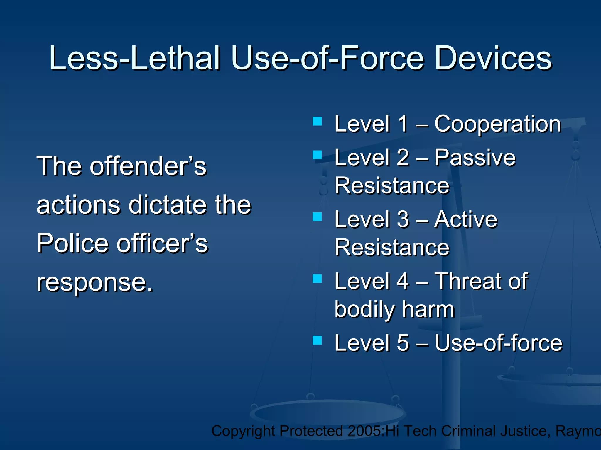 Copyright Protected 2005:Hi Tech Criminal Justice, Raymo
Less-Lethal Use-of-Force DevicesLess-Lethal Use-of-Force Devices
The offender’sThe offender’s
actions dictate theactions dictate the
Police officer’sPolice officer’s
response.response.
 Level 1 – CooperationLevel 1 – Cooperation
 Level 2 – PassiveLevel 2 – Passive
ResistanceResistance
 Level 3 – ActiveLevel 3 – Active
ResistanceResistance
 Level 4 – Threat ofLevel 4 – Threat of
bodily harmbodily harm
 Level 5 – Use-of-forceLevel 5 – Use-of-force
 