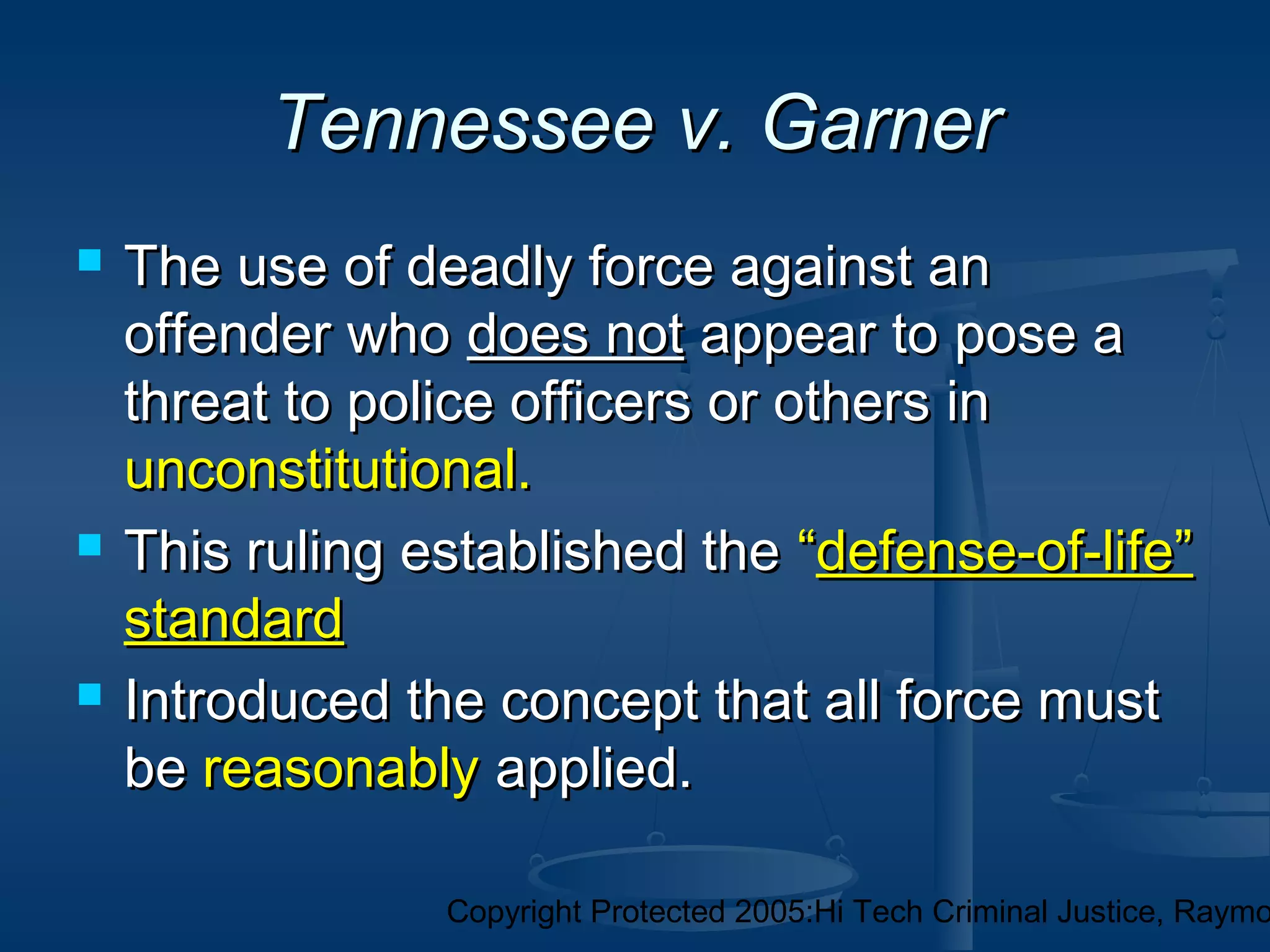 Copyright Protected 2005:Hi Tech Criminal Justice, Raymo
Tennessee v. GarnerTennessee v. Garner
 The use of deadly force against anThe use of deadly force against an
offender whooffender who does notdoes not appear to pose aappear to pose a
threat to police officers or others inthreat to police officers or others in
unconstitutional.unconstitutional.
 This ruling established theThis ruling established the ““defense-of-life”defense-of-life”
standardstandard
 Introduced the concept that all force mustIntroduced the concept that all force must
bebe reasonablyreasonably applied.applied.
 