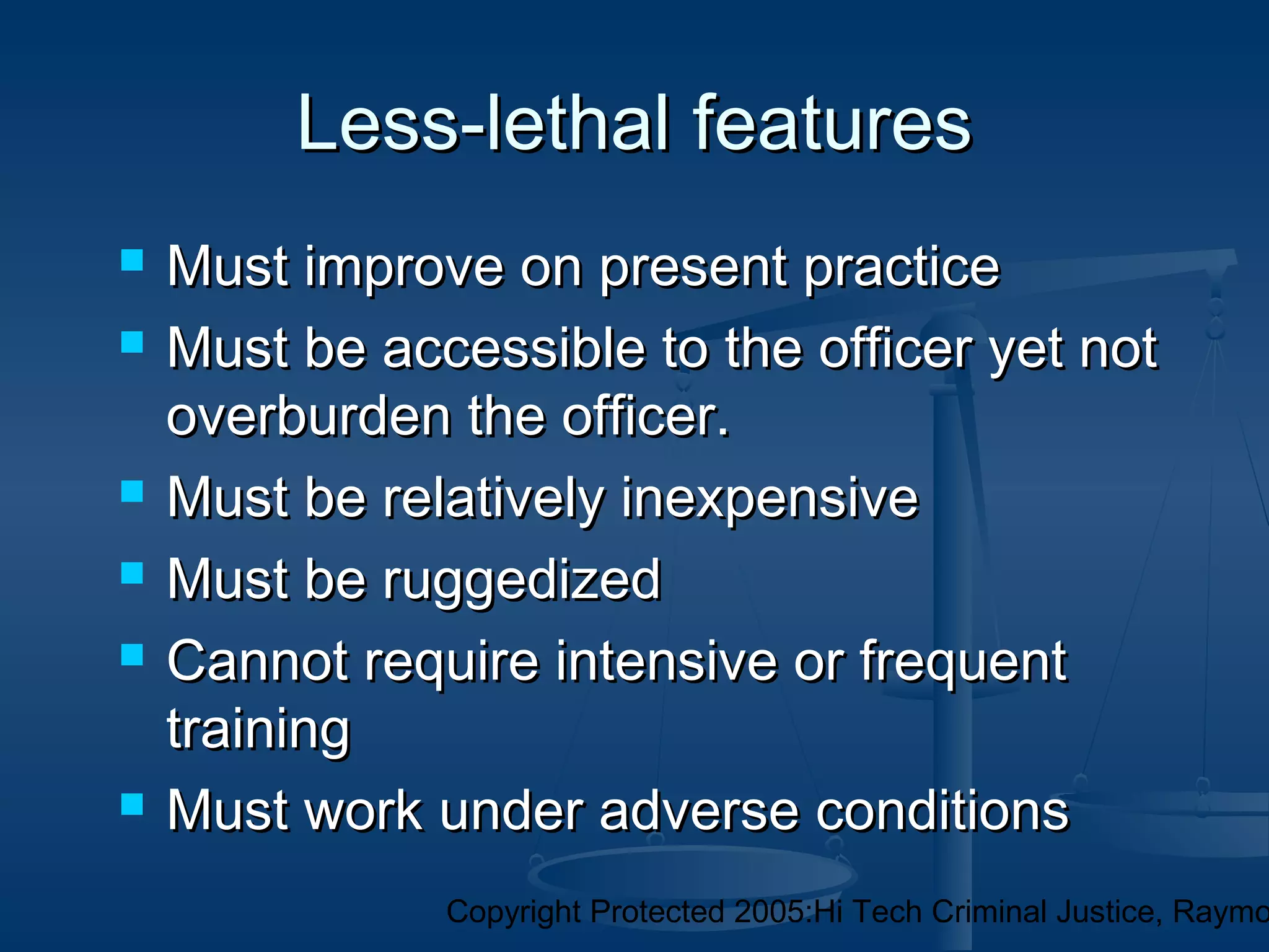 Copyright Protected 2005:Hi Tech Criminal Justice, Raymo
Less-lethal featuresLess-lethal features
 Must improve on present practiceMust improve on present practice
 Must be accessible to the officer yet notMust be accessible to the officer yet not
overburden the officer.overburden the officer.
 Must be relatively inexpensiveMust be relatively inexpensive
 Must be ruggedizedMust be ruggedized
 Cannot require intensive or frequentCannot require intensive or frequent
trainingtraining
 Must work under adverse conditionsMust work under adverse conditions
 