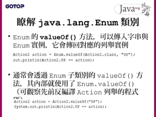 瞭解 java.lang.Enum 類別
• Enum 的 valueOf() 方法，可以傳入字串與
Enum 實例，它會傳回對應的列舉實例
• 通常會透過 Enum 子類別的 valueOf() 方
法，其內部就使用了 Enum.valueOf()
（可觀察先前反編譯 Action 列舉的程式
碼）
 