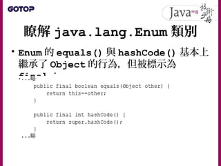 瞭解 java.lang.Enum 類別
• Enum 的 equals() 與 hashCode() 基本上
繼承了 Object 的行為，但被標示為
final ：
 