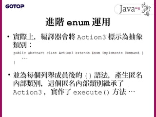 進階 enum 運用
• 實際上，編譯器會將 Action3 標示為抽象
類別：
• 並為每個列舉成員後的 {} 語法，產生匿名
內部類別，這個匿名內部類別繼承了
Action3 ，實作了 execute() 方法 …
 