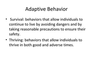 Adaptive Behavior 
• Survival: behaviors that allow individuals to 
continue to live by avoiding dangers and by 
taking reasonable precautions to ensure their 
safety. 
• Thriving: behaviors that allow individuals to 
thrive in both good and adverse times. 
 