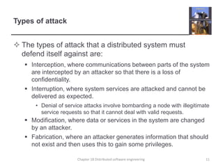 Types of attack
 The types of attack that a distributed system must
defend itself against are:
 Interception, where communications between parts of the system
are intercepted by an attacker so that there is a loss of
confidentiality.
 Interruption, where system services are attacked and cannot be
delivered as expected.
• Denial of service attacks involve bombarding a node with illegitimate
service requests so that it cannot deal with valid requests.
 Modification, where data or services in the system are changed
by an attacker.
 Fabrication, where an attacker generates information that should
not exist and then uses this to gain some privileges.
11Chapter 18 Distributed software engineering
 