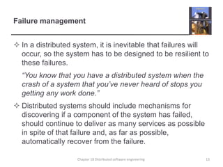Failure management
 In a distributed system, it is inevitable that failures will
occur, so the system has to be designed to be resilient to
these failures.
“You know that you have a distributed system when the
crash of a system that you’ve never heard of stops you
getting any work done.”
 Distributed systems should include mechanisms for
discovering if a component of the system has failed,
should continue to deliver as many services as possible
in spite of that failure and, as far as possible,
automatically recover from the failure.
Chapter 18 Distributed software engineering 13
 