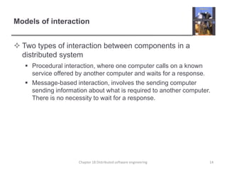 Models of interaction
 Two types of interaction between components in a
distributed system
 Procedural interaction, where one computer calls on a known
service offered by another computer and waits for a response.
 Message-based interaction, involves the sending computer
sending information about what is required to another computer.
There is no necessity to wait for a response.
14Chapter 18 Distributed software engineering
 