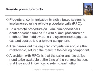 Remote procedure calls
 Procedural communication in a distributed system is
implemented using remote procedure calls (RPC).
 In a remote procedure call, one component calls
another component as if it was a local procedure or
method. The middleware in the system intercepts this
call and passes it to a remote component.
 This carries out the required computation and, via the
middleware, returns the result to the calling component.
 A problem with RPCs is that the caller and the callee
need to be available at the time of the communication,
and they must know how to refer to each other.
Chapter 18 Distributed software engineering 17
 